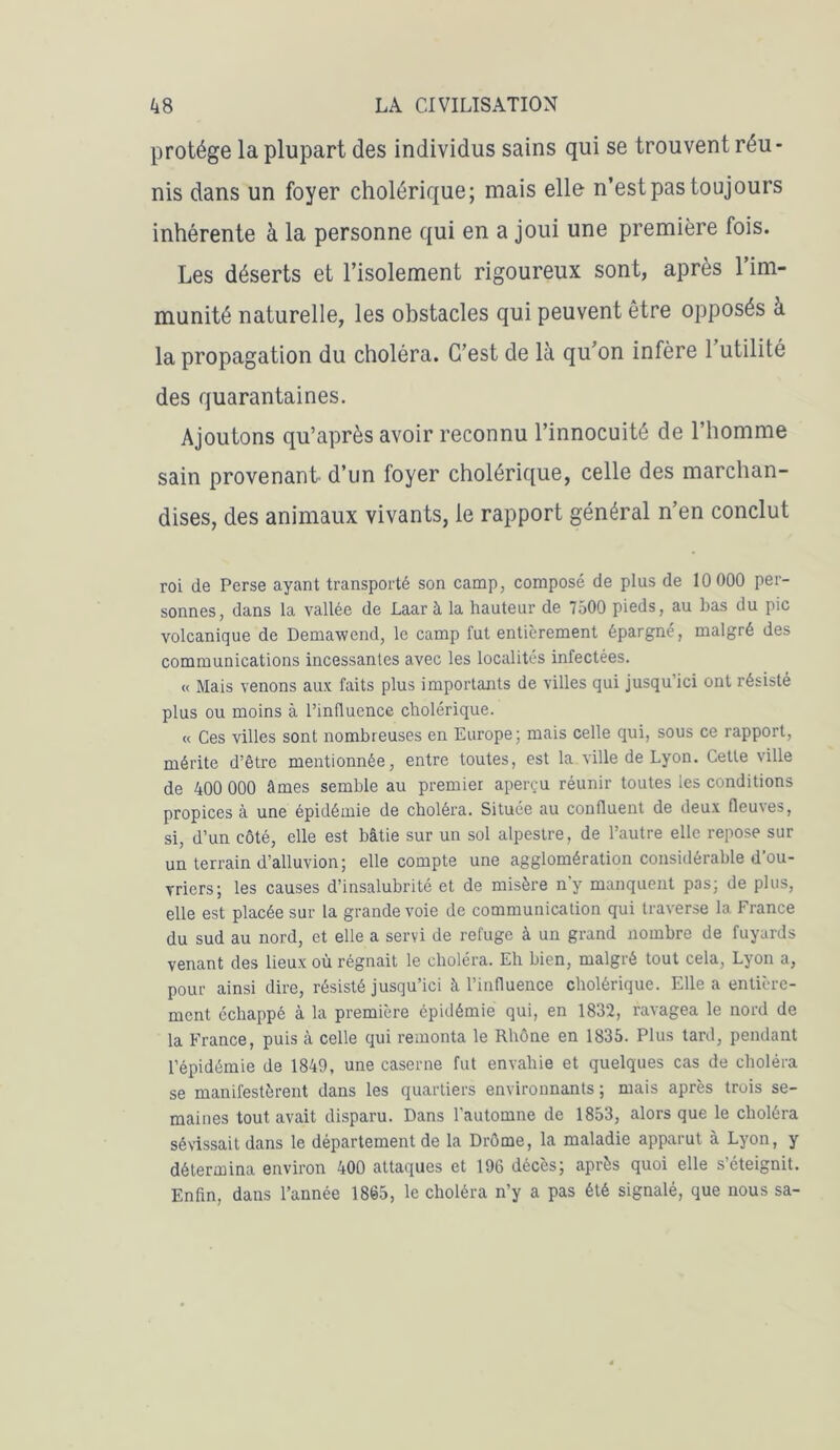 protège la plupart des individus sains qui se trouvent réu- nis dans un foyer cholérique; mais elle n’est pas toujours inhérente à la personne qui en a joui une première fois. Les déserts et l’isolement rigoureux sont, après l’im- munité naturelle, les obstacles qui peuvent être opposés à la propagation du choléra. C’est de là qu’on infère 1 utilité des quarantaines. Ajoutons qu’après avoir reconnu l’innocuité de l’homme sain provenant d’un foyer cholérique, celle des marchan- dises, des animaux vivants, le rapport général n’en conclut roi de Perse ayant transporté son camp, composé de plus de 10 000 per- sonnes, dans la vallée de Laar à la hauteur de 7500 pieds, au bas du pic volcanique de Demawend, le camp fut entièrement épargné, malgré des communications incessantes avec les localités infectées. « Mais venons aux faits plus importants de villes qui jusqu ici ont résisté plus ou moins à l’influence cholérique. « Ces villes sont nombreuses en Europe; mais celle qui, sous ce rapport, mérite d’être mentionnée, entre toutes, est la ville de Lyon. Cette ville de 400 000 âmes semble au premier aperçu réunir toutes les conditions propices à une épidémie de choléra. Située au confluent de deux fleuves, si, d’un côté, elle est bâtie sur un sol alpestre, de l’autre elle repose sur un terrain d’alluvion; elle compte une agglomération considérable d’ou- vriers; les causes d’insalubrité et de misère n'y manquent pas; de plus, elle est placée sur la grande voie de communication qui traverse la France du sud au nord, et elle a servi de refuge à un grand nombre de fuyards venant des lieux où régnait le choléra. Eh bien, malgré tout cela, Lyon a, pour ainsi dire, résisté jusqu’ici à l’influence cholérique. Elle a entière- ment échappé à la première épidémie qui, en 1832, ravagea le nord de la France, puis à celle qui remonta le Rhône en 1835. Plus tard, pendant l’épidémie de 1849, une caserne fut envahie et quelques cas de choléra se manifestèrent dans les quartiers environnants ; mais après trois se- maines tout avait disparu. Dans l’automne de 1853, alors que le choléra sévissait dans le département de la Drôme, la maladie apparut à Lyon, y détermina environ 400 attaques et 196 décès; après quoi elle s’éteignit. Enfin, dans l’année 1865, le choléra n'y a pas été signalé, que nous sa-