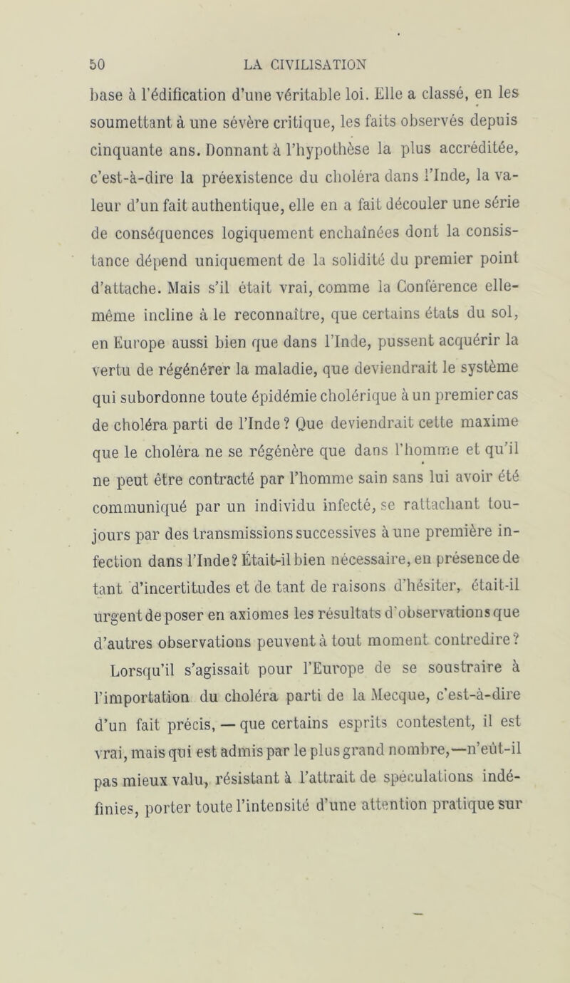 base à l’édification d’une véritable loi. Elle a classé, en les soumettant à une sévère critique, les faits observés depuis cinquante ans. Donnant à l’hypothèse la plus accréditée, c’est-à-dire la préexistence du choléra dans l’Inde, la va- leur d’un fait authentique, elle en a fait découler une série de conséquences logiquement enchaînées dont la consis- tance dépend uniquement de la solidité du premier point d’attache. Mais s’il était vrai, comme la Conférence elle- même incline à le reconnaître, que certains états du sol, en Europe aussi bien que dans l’Inde, pussent acquérir la vertu de régénérer la maladie, que deviendrait le système qui subordonne toute épidémie cholérique à un premier cas de choléra parti de l’Inde? Que deviendrait cette maxime que le choléra ne se régénère que dans l’homme et qu’il ne peut être contracté par l’homme sain sans lui avoir été communiqué par un individu infecté, se rattachant tou- jours par des transmissions successives aune première in- fection dans l’Inde? Était-il bien nécessaire, en présence de tant d’incertitudes et de tant de raisons d’hésiter, était-il urgent de poser en axiomes les résultats d'observations que d’autres observations peuvent à tout moment contredire? Lorsqu’il s’agissait pour l’Europe de se soustraire à l’importation du choléra parti de la Mecque, c’est-à-dire d’un fait précis, — que certains esprits contestent, il est vrai, mais qui est admis par le plus grand nombre,—n’eût-il pas mieux valu, résistant à l’attrait de spéculations indé- finies, porter toute l’intensité d’une attention pratique sur