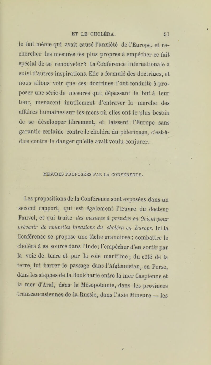 le fait même qui avait causé l’anxiété de l’Europe, et re- chercher les mesures les plus propres à empêcher ce fait spécial de se renouveler? La Conférence internationale a suivi d’autres inspirations. Elle a formulé des doctrines, et nous allons voir que ces doctrines l’ont conduite à pro- poser une série de mesures qui, dépassant le buta leur tour, menacent inutilement d’entraver la marche des affaires humaines sur les mers où elles ont le plus besoin de se développer librement, et laissent l’Europe sans garantie certaine contre le choléra du pèlerinage, c’est-à- dire contre le danger qu’elle avait voulu conjurer. MESURES PROPOSÉES PAR LA CONFÉRENCE. Les propositions de la Conférence sont exposées dans un second rapport, qui est également l’œuvre du docteur Fauve!, et qui traite des mesures à prendre en Orient pour prévenir de nouvelles invasions du choléra en Europe. Ici la Conférence se propose une tâche grandiose : combattre le choléra à sa source dans l’Inde; l’empêcher d’en sortir par la voie de terre et par la voie maritime ; du côté de la terre, lui barrer le passage dans l’Afghanistan, en Perse, dans les steppes de la Boukharie entre la mer Caspienne et la mer d’Aral, dans la Mésopotamie, dans les provinces transcaucasiennes de la Russie, dans l’Asie Mineure — les