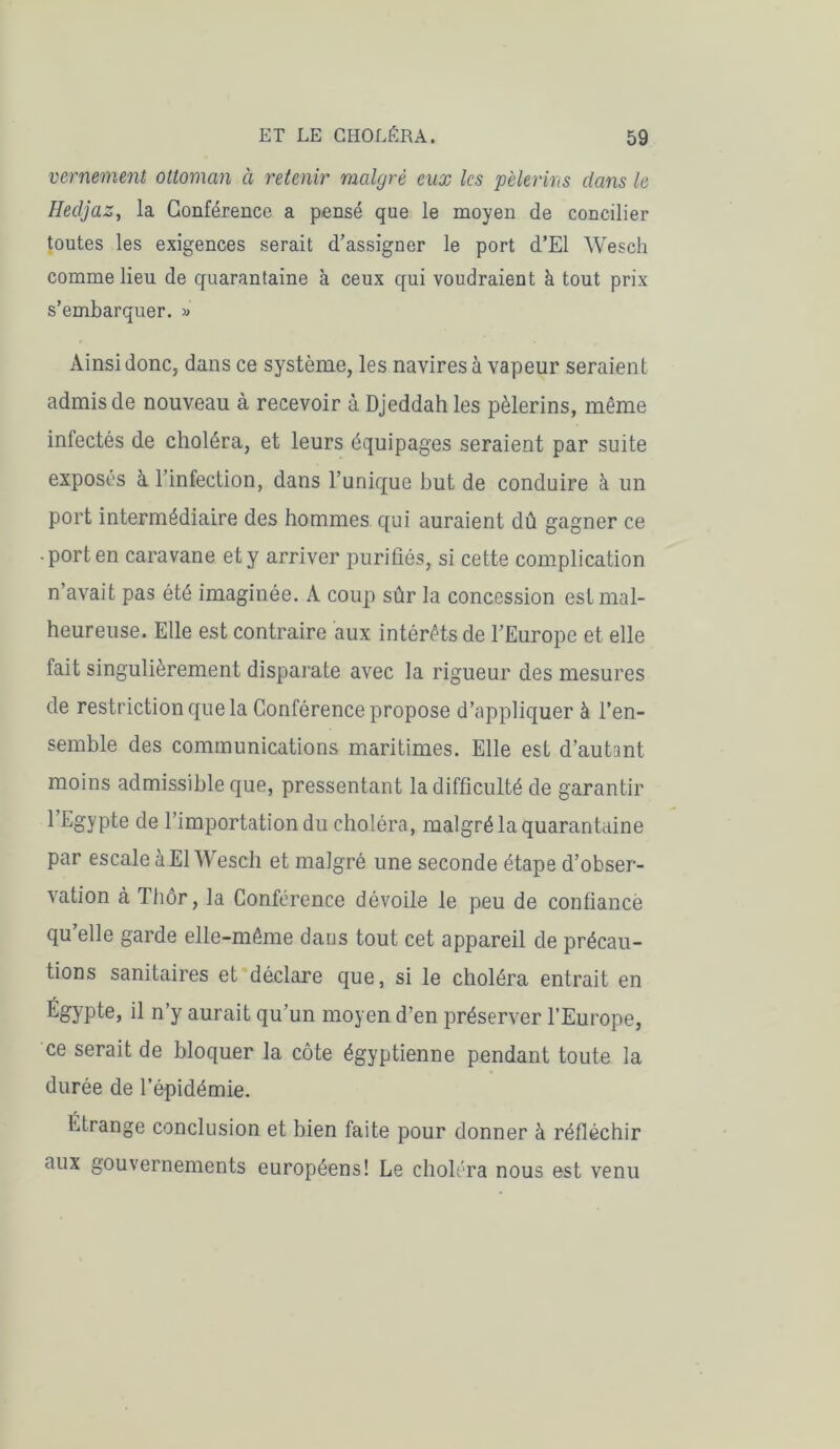 vernement ottoman à retenir malgré eux les pèlerins dans le Hedjaz, la Conférence a pensé que le moyen de concilier toutes les exigences serait d’assigner le port d’El Wesch comme lieu de quarantaine à ceux qui voudraient à tout prix s’embarquer. » Ainsi donc, dans ce système, les navires à vapeur seraient admis de nouveau à recevoir à Djeddah les pèlerins, même infectés de choléra, et leurs équipages seraient par suite exposés à l’infection, dans l’unique but de conduire à un port intermédiaire des hommes qui auraient dû gagner ce port en caravane et y arriver purifiés, si cette complication n’avait pas été imaginée. A coup sûr la concession est mal- heureuse. Elle est contraire aux intérêts de l’Europe et elle fait singulièrement disparate avec la rigueur des mesures de restriction que la Conférence propose d’appliquer à l’en- semble des communications maritimes. Elle est d’autant moins admissible que, pressentant la difficulté de garantir 1 ^oYPte de l’importation du choléra, malgré la quarantaine par escale à El Wesch et malgré une seconde étape d’obser- vation à Thôr, la Conférence dévoile le peu de confiance qu’elle garde elle-même dans tout cet appareil de précau- tions sanitaires et déclare que, si le choléra entrait en Égypte, il n’y aurait qu’un moyen d’en préserver l’Europe, ce serait de bloquer la côte égyptienne pendant toute la durée de l’épidémie. Ltrange conclusion et bien faite pour donner à réfléchir aux gouvernements européens! Le choléra nous est venu