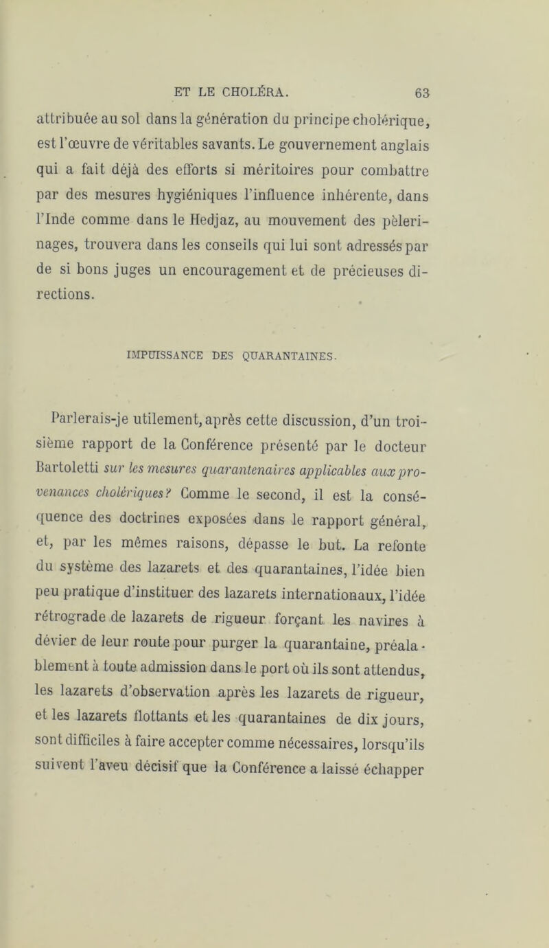 attribuée au sol dans la génération du principe cholérique, est l’œuvre de véritables savants. Le gouvernement anglais qui a fait déjà des efforts si méritoires pour combattre par des mesures hygiéniques l’influence inhérente, dans l’Inde comme dans le Hedjaz, au mouvement des pèleri- nages, trouvera dans les conseils qui lui sont adressés par de si bons juges un encouragement et de précieuses di- rections. IMPUISSANCE DES QUARANTAINES. Parlerais-je utilement,après cette discussion, d’un troi- sième rapport de la Conférence présenté par le docteur Bartoletti sur les mesures quarantenaires applicables aux pro- venances cholériques? Comme le second, il est la consé- quence des doctrines exposées dans le rapport général, et, par les mêmes raisons, dépasse le but. La refonte du système des lazarets et des quarantaines, l’idée bien peu pratique d’instituer des lazarets internationaux, l’idée rétrograde de lazarets de rigueur forçant les navires à dévier de leur route pour purger la quarantaine, préala- blement à toute admission dans le port où ils sont attendus, les lazarets d’observation après les lazarets de rigueur, et les lazarets flottants et les quarantaines de dix jours, sont difficiles à faire accepter comme nécessaires, lorsqu’ils suivent 1 aveu décisif que la Conférence a laissé échapper