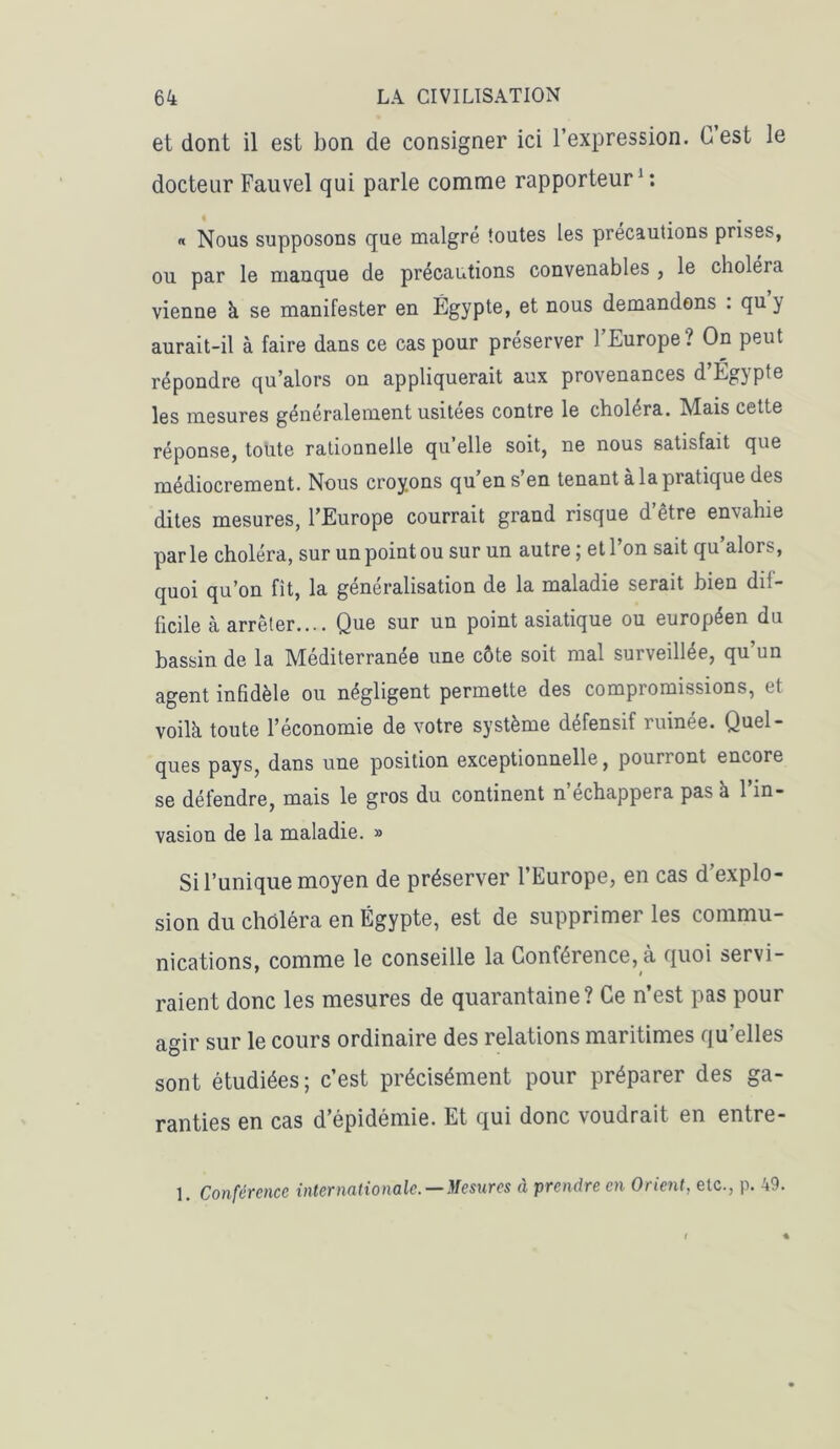 et dont il est bon de consigner ici l’expression. C est le docteur Fauvel qui parle comme rapporteur1: « Nous supposons que malgré toutes les précautions prises, ou par le manque de précautions convenables , le choléra vienne à se manifester en Égypte, et nous demandons . qu y aurait-il à faire dans ce cas pour préserver l’Europe? On peut répondre qu’alors on appliquerait aux provenances d Eg} pte les mesures généralement usitées contre le choléra. Mais cette réponse, toute rationnelle qu’elle soit, ne nous satisfait que médiocrement. Nous croyons qu’en s’en tenant à la pratique des dites mesures, l’Europe courrait grand risque d être envahie par le choléra, sur un point ou sur un autre ; et 1 on sait qu aloi s, quoi qu’on fit, la généralisation de la maladie serait bien dif- ficile à arrêter.... Que sur un point asiatique ou européen du bassin de la Méditerranée une côte soit mal surveillée, qu’un agent infidèle ou négligent permette des compromissions, et voilà toute l’économie de votre système défensif ruinée. Quel- ques pays, dans une position exceptionnelle, pourront encore se défendre, mais le gros du continent n’échappera pas à l’in- vasion de la maladie. » Si l’unique moyen de préserver l’Europe, en cas d’explo- sion du choléra en Égypte, est de supprimer les commu- nications, comme le conseille la Conférence, à quoi servi- raient donc les mesures de quarantaine? Ce n’est pas pour agir sur le cours ordinaire des relations maritimes qu’elles sont étudiées; c’est précisément pour préparer des ga- ranties en cas d’épidémie. Et qui donc voudrait en entre-