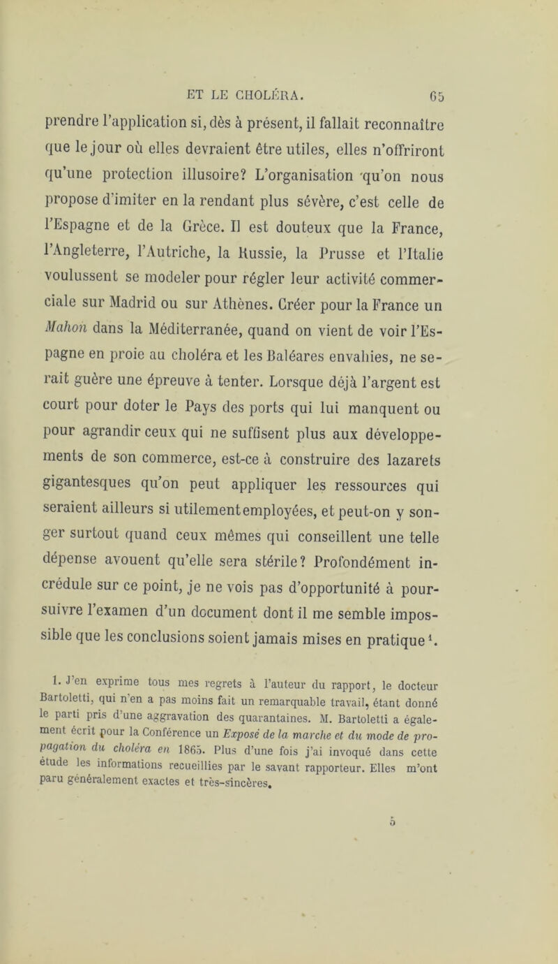 prendre l’application si, dès à présent, il fallait reconnaître que le jour où elles devraient être utiles, elles n’offriront qu’une protection illusoire? L’organisation qu’on nous propose d’imiter en la rendant plus sévère, c’est celle de l’Espagne et de la Grèce. Il est douteux que la France, l’Angleterre, l’Autriche, la Russie, la Prusse et l’Italie voulussent se modeler pour régler leur activité commer- ciale sur Madrid ou sur Athènes. Gréer pour la France un Mcihon dans la Méditerranée, quand on vient de voir l’Es- pagne en proie au choléra et les Baléares envahies, ne se- rait guère une épreuve à tenter. Lorsque déjà l’argent est court pour doter le Pays des ports qui lui manquent ou pour agrandir ceux qui ne suffisent plus aux développe- ments de son commerce, est-ce à construire des lazarets gigantesques qu’on peut appliquer les ressources qui seraient ailleurs si utilementemployées, et peut-on y son- ger surtout quand ceux mêmes qui conseillent une telle dépense avouent qu’elle sera stérile? Profondément in- crédule sur ce point, je ne vois pas d’opportunité à pour- suivre l’examen d’un document dont il me semble impos- sible que les conclusions soient jamais mises en pratique1. 1. J’en exprime tous mes regrets à l’auteur du rapport, le docteur Bartoletti, qui nen a pas moins fait un remarquable travail, étant donné le parti pris d’une aggravation des quarantaines. M. Bartoletti a égale- ment écrit pour la Conférence un Exposé de la marche et du mode de pro- pagation du choléra en 1865. Plus d’une fois j’ai invoqué dans cette étude les informations recueillies par le savant rapporteur. Elles m’ont paru généralement exactes et très-sincères.