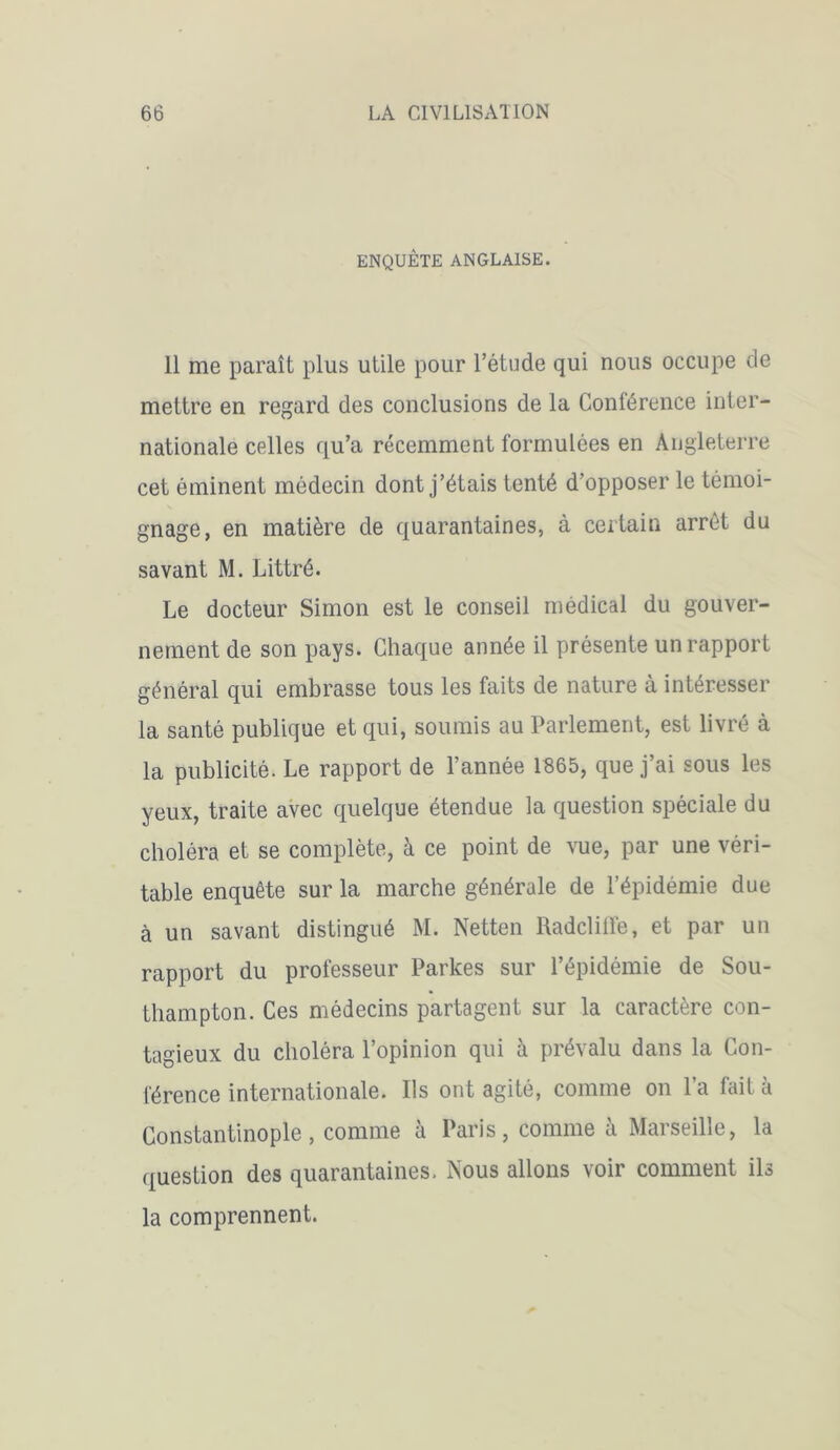 ENQUÊTE ANGLAISE. 11 me paraît plus utile pour l’étude qui nous occupe de mettre en regard des conclusions de la Conférence inter- nationale celles qu’a récemment formulées en Angleterre cet éminent médecin dont j’étais tenté d’opposer le témoi- gnage, en matière de quarantaines, à certain arrêt du savant M. Littré. Le docteur Simon est le conseil médical du gouver- nement de son pays. Chaque année il présente un rapport général qui embrasse tous les faits de nature à intéresser la santé publique et qui, soumis au Parlement, est livré à la publicité. Le rapport de l’année 1865, que j’ai sous les yeux, traite avec quelque étendue la question spéciale du choléra et se complète, à ce point de vue, par une véri- table enquête sur la marche générale de l’épidémie due à un savant distingué M. Netten Radcliffe, et par un rapport du professeur Parkes sur l’épidémie de Sou- thampton. Ces médecins partagent sur la caractère con- tagieux du choléra l’opinion qui à prévalu dans la Con- férence internationale. Ils ont agité, comme on la fait à Constantinople, comme à Paris, comme à Marseille, la question des quarantaines. Nous allons voir comment ils la comprennent.