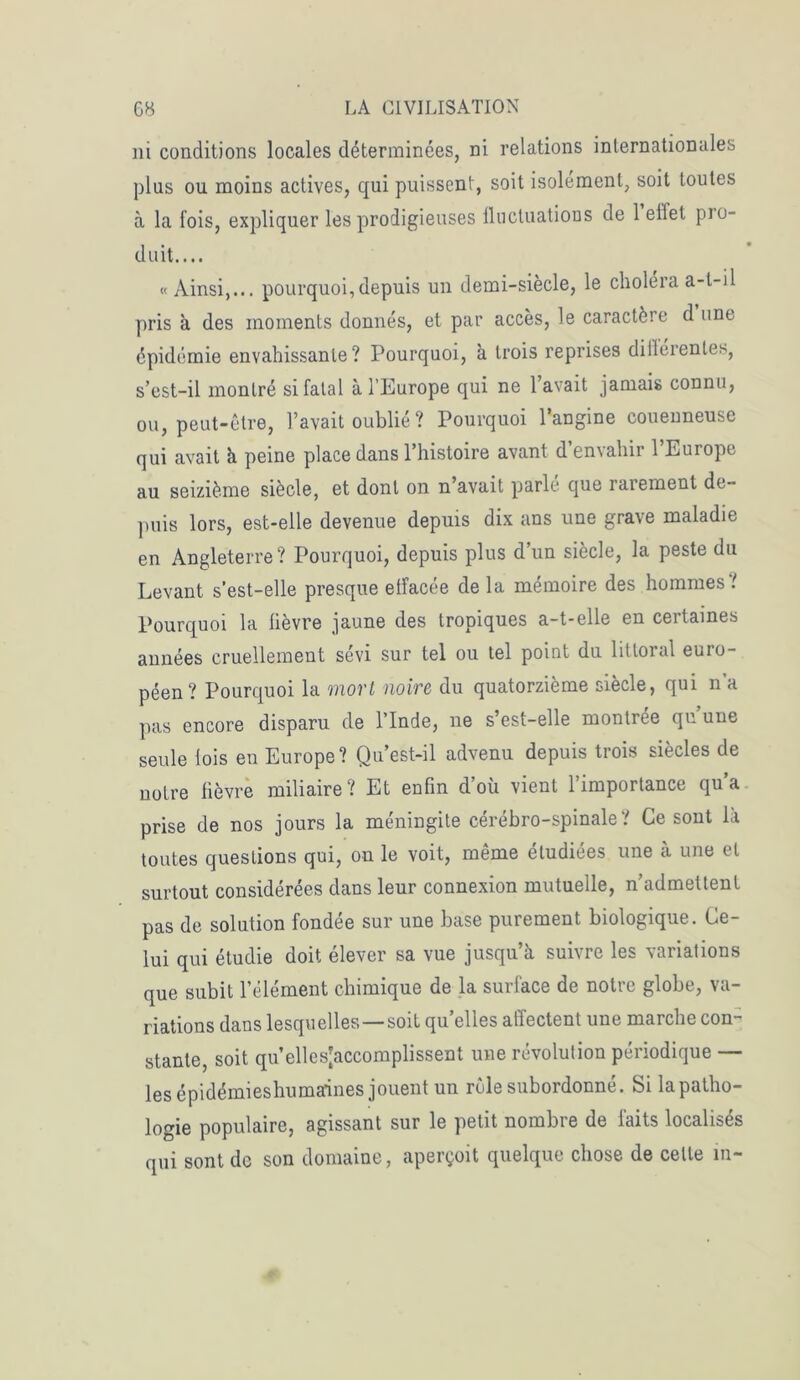 ni conditions locales déterminées, ni relations internationales plus ou moins actives, qui puissent, soit isolement, soit toutes à la fois, expliquer les prodigieuses fluctuations de 1 effet pio- duit.... «Ainsi,... pourquoi, depuis un demi-siècle, le choléra a-t-il pris à des moments donnés, et par accès, le caractère d une épidémie envahissante? Pourquoi, à trois reprises différentes, s’est-il montré si fatal à l’Europe qui ne l’avait jamais connu, ou, peut-être, l’avait oublié ? Pourquoi l’angine couenneuse qui avait h peine place dans l’histoire avant d’envahir l’Europe au seizième siècle, et dont on n’avait parle que raiernent de- puis lors, est-elle devenue depuis dix ans une grave maladie en Angleterre? Pourquoi, depuis plus d un siècle, la peste du Levant s’est-elle presque effacée de la mémoire des hommes t Pourquoi la fièvre jaune des tropiques a-t-elle en certaines années cruellement sévi sur tel ou tel point du littoral euro- péen? Pourquoi la mort noire du quatorzième siècle, qui n’a pas encore disparu de l’Inde, ne s’est-elle montrée qu une seule fois eu Europe? Qu’est-il advenu depuis trois siècles de notre fièvre miliaire? Et enfin d’où vient 1 importance qu a prise de nos jours la méningite cérébro-spinale? Ce sont là toutes questions qui, on le voit, même étudiées une à une et surtout considérées dans leur connexion mutuelle, n’admettent pas de solution fondée sur une base purement biologique. Ce- lui qui étudie doit élever sa vue jusqu’à suivre les variations que subit l’élément chimique de la surface de notre globe, va- riations dans lesquelles —soit quelles affectent une marche con- stante, soit qu’ellesjaccomplissent une révolution périodique — lesépidémieshumaines jouent un rôle subordonné. Si la patho- logie populaire, agissant sur le petit nombre de faits localisés qui sont de son domaine, aperçoit quelque chose de celle in-