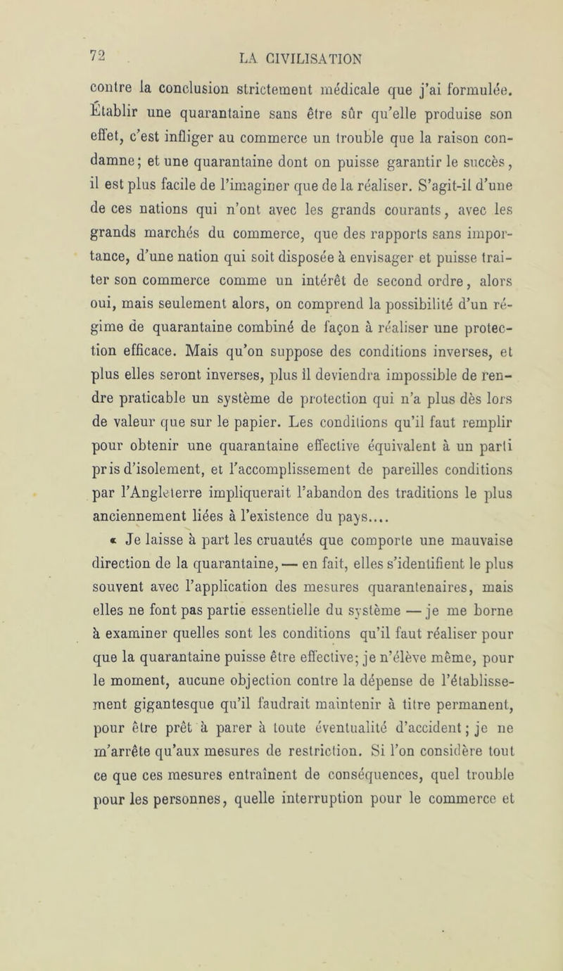 contre la conclusion strictement médicale que j’ai formulée. Etablir une quarantaine sans être sûr qu’elle produise son effet, c’est infliger au commerce un trouble que la raison con- damne; et une quarantaine dont on puisse garantir le succès, il est plus facile de l’imaginer que de la réaliser. S’agit-il d’une de ces nations qui n’ont avec les grands courants, avec les grands marchés du commerce, que des rapports sans impor- tance, d’une nation qui soit disposée à envisager et puisse trai- ter son commerce comme un intérêt de second ordre, alors oui, mais seulement alors, on comprend la possibilité d’un ré- gime de quarantaine combiné de façon à réaliser une protec- tion efficace. Mais qu’on suppose des conditions inverses, et plus elles seront inverses, plus il deviendra impossible de ren- dre praticable un système de protection qui n’a plus dès lors de valeur que sur le papier. Les conditions qu’il faut remplir pour obtenir une quarantaine effective équivalent à un parti pris d’isolement, et l’accomplissement de pareilles conditions par l’Angleterre impliquerait l’abandon des traditions le plus anciennement liées à l’existence du pays.... « Je laisse à part les cruautés que comporte une mauvaise direction de la quarantaine, — en fait, elles s’identifient le plus souvent avec l’application des mesures quarantenaires, mais elles ne font pas partie essentielle du système —je me borne à examiner quelles sont les conditions qu’il faut réaliser pour que la quarantaine puisse être effective; je n’élève même, pour le moment, aucune objection contre la dépense de l’établisse- ment gigantesque qu’il faudrait maintenir à titre permanent, pour être prêt à parer à toute éventualité d’accident ; je ne m’arrête qu’aux mesures de restriction. Si l’on considère tout ce que ces mesures entraînent de conséquences, quel trouble pour les personnes, quelle interruption pour le commerce et