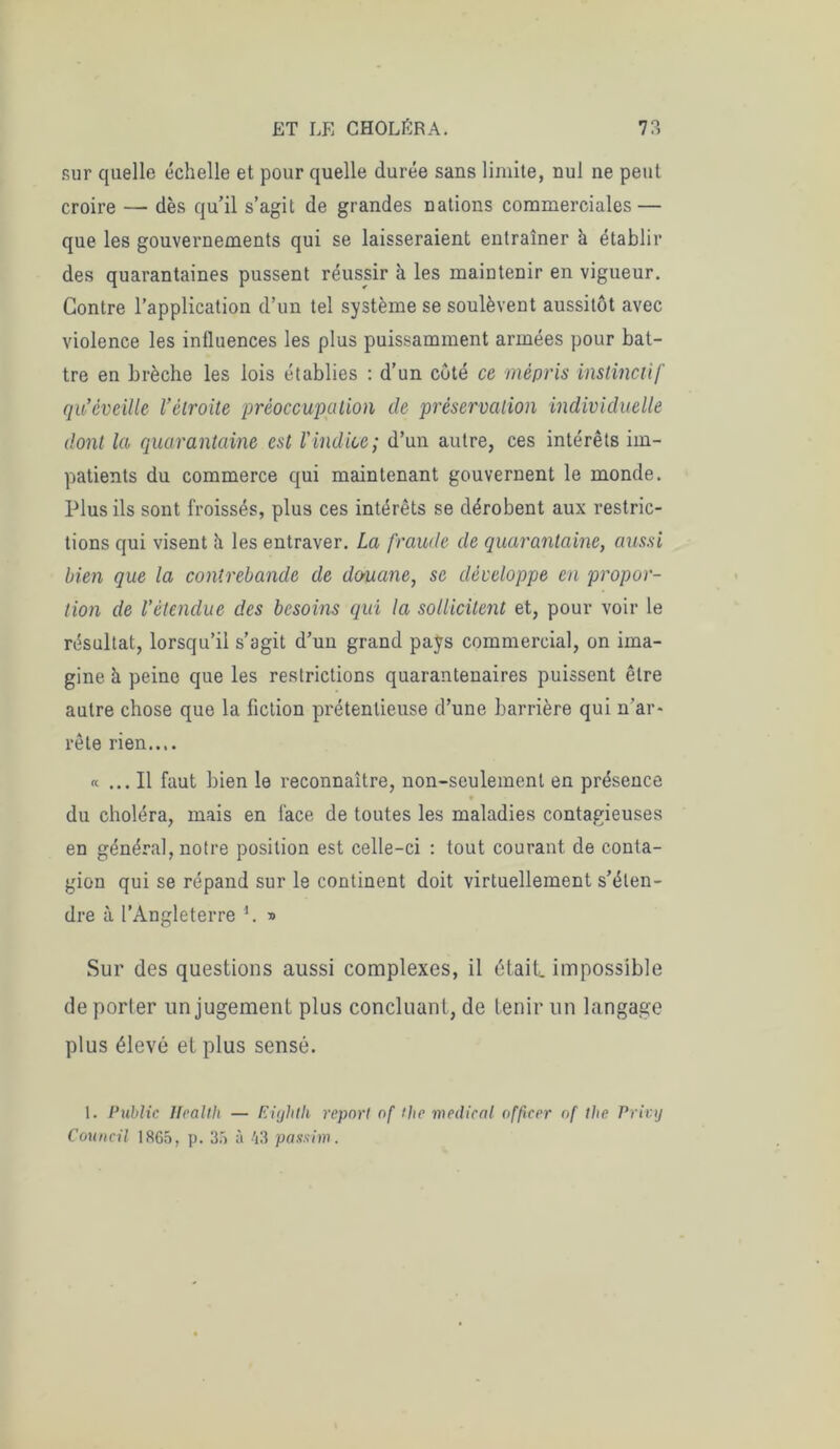 sur quelle échelle et pour quelle durée sans limite, nul ne peut croire — dès qu’il s’agit de grandes nations commerciales — que les gouvernements qui se laisseraient entraîner h établir des quarantaines pussent réussir à les maintenir en vigueur. Contre l’application d’un tel système se soulèvent aussitôt avec violence les influences les plus puissamment armées pour bat- tre en brèche les lois établies : d’un côté ce mépris instinctif qu’cveille l’étroite préoccupation de préservation individuelle dont la quarantaine est l'indice; d’un autre, ces intérêts im- patients du commerce qui maintenant gouvernent le monde. Plus ils sont froissés, plus ces intérêts se dérobent aux restric- tions qui visent à les entraver. La fraude de quarantaine, aussi bien que la contrebande de douane, se développe en propor- tion de l’étendue des besoins qui la sollicitent et, pour voir le résultat, lorsqu’il s’agit d’un grand pays commercial, on ima- gine à peine que les restrictions quarantenaires puissent être autre chose que la fiction prétentieuse d’une barrière qui n’ar« rête rien.... « ... Il faut bien le reconnaître, non-seulement en présence du choléra, mais en face de toutes les maladies contagieuses en général, notre position est celle-ci : tout courant de conta- gion qui se répand sur le continent doit virtuellement s’éten- dre à l’Angleterre *. » Sur des questions aussi complexes, il était, impossible de porter un jugement plus concluant, de tenir un langage plus élevé et plus sensé. 1. Public Health — Eùjhth report of t]ie medical officer of the Privy Council 1865, p. 35 à 43 passim.