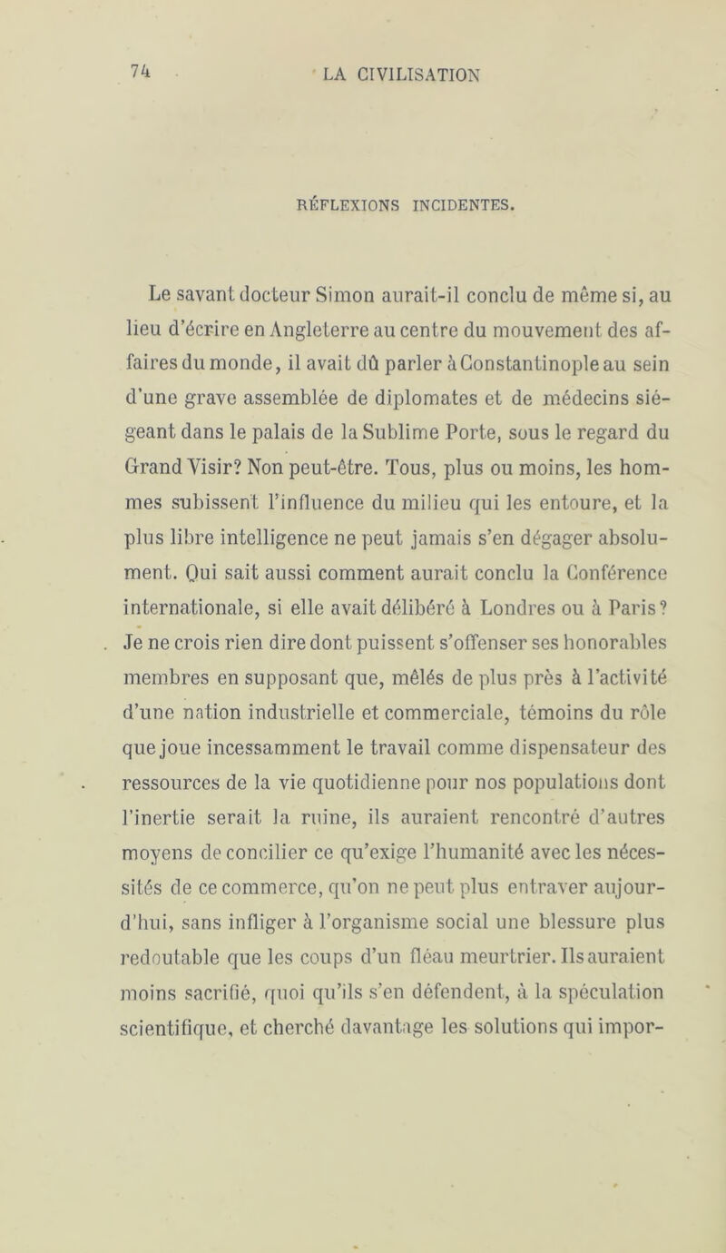 RÉFLEXIONS INCIDENTES. Le savant docteur Simon aurait-il conclu de même si, au lieu d’écrire en Angleterre au centre du mouvement des af- faires du monde, il avait dû parler à Constantinople au sein d’une grave assemblée de diplomates et de médecins sié- geant dans le palais de la Sublime Porte, sous le regard du Grand Yisir? Non peut-être. Tous, plus ou moins, les hom- mes subissent l’influence du milieu qui les entoure, et la plus libre intelligence ne peut jamais s’en dégager absolu- ment. Oui sait aussi comment aurait conclu la Conférence internationale, si elle avait délibéré à Londres ou à Paris? Je ne crois rien dire dont puissent s’offenser ses honorables membres en supposant que, mêlés de plus près à l’activité d’une nation industrielle et commerciale, témoins du rôle que joue incessamment le travail comme dispensateur des ressources de la vie quotidienne pour nos populations dont l’inertie serait la ruine, ils auraient rencontré d’autres moyens de concilier ce qu’exige l’humanité avec les néces- sités de ce commerce, qu’on ne peut plus entraver aujour- d’hui, sans infliger à l’organisme social une blessure plus redoutable que les coups d’un fléau meurtrier. Ils auraient moins sacrifié, quoi qu’ils s’en défendent, à la spéculation scientifique, et cherché davantage les solutions qui impor-