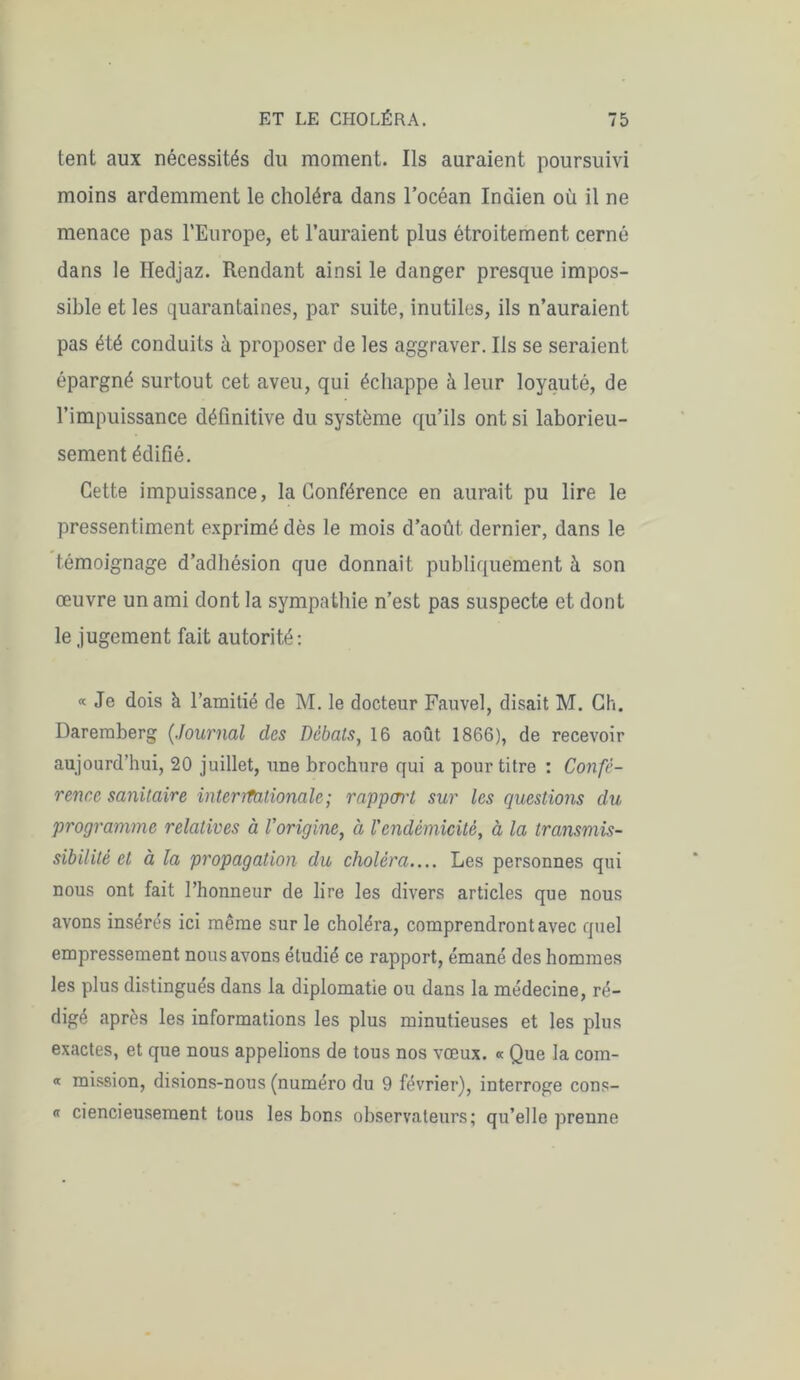 tent aux nécessités du moment. Ils auraient poursuivi moins ardemment le choléra dans l’océan Indien où il ne menace pas l’Europe, et l’auraient plus étroitement cerné dans le Hedjaz. Rendant ainsi le danger presque impos- sible et les quarantaines, par suite, inutiles, ils n’auraient pas été conduits à proposer de les aggraver. Ils se seraient épargné surtout cet aveu, qui échappe à leur loyauté, de l’impuissance définitive du système qu’ils ont si laborieu- sement édifié. Cette impuissance, la Conférence en aurait pu lire le pressentiment exprimé dès le mois d’août dernier, dans le témoignage d’adhésion que donnait publiquement à son œuvre un ami dont la sympathie n’est pas suspecte et dont le jugement fait autorité: « Je dois à l’amitié de M. le docteur Fauvel, disait M. Ch. Dareraberg (.tournai des Débats, 16 août 1866), de recevoir aujourd’hui, 20 juillet, une brochure qui a pour titre : Confé- rence sanitaire interrfationale ; rapport sur les questions du programme relatives à l'origine, et Vendémicité, à la transmis- sibilité et à la propagation du choléra.... Les personnes qui nous ont fait l’honneur de lire les divers articles que nous avons insérés ici même sur le choléra, comprendront avec quel empressement nous avons étudié ce rapport, émané des hommes les plus distingués dans la diplomatie ou dans la médecine, ré- digé après les informations les plus minutieuses et les plus exactes, et que nous appelions de tous nos vœux. « Que la com- « mission, disions-nous (numéro du 9 février), interroge cons- <t ciencieusement tous les bons observateurs; qu’elle prenne