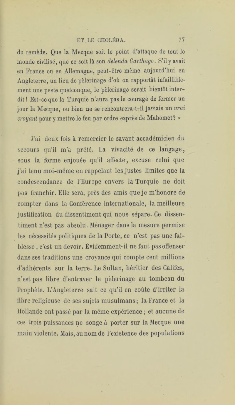 du remède. Que la Mecque soit le point d’attaque de tout le monde civilisé, que ce soit là son delenda Carthago. S’il y avait en France ou en Allemagne, peut-être même aujourd’hui en Angleterre, un lieu de pèlerinage d’où on rapportât infaillible- ment une peste quelconque, le pèlerinage serait bientôt inter- dit ! Est-ce que la Turquie n’aura pas le courage de fermer un jour la Mecque, ou bien ne se rencontrera-t-il jamais un vrai croyant pour y mettre le feu par ordre exprès de Mahomet? » J’ai deux fois à remercier le savant accadémicien du secours qu’il m’a prêté. La vivacité de ce langage, sous la forme enjouée qu’il affecte, excuse celui que j’ai tenu moi-même en rappelant, les justes limites que la condescendance de l’Europe envers la Turquie ne doit pas franchir. Elle sera, près des amis que je m’honore de compter dans la Conférence internationale, la meilleure justification du dissentiment qui nous sépare. Ce dissen- timent n’est pas absolu. Ménager dans la mesure permise les nécessités politiques de la Porte, ce n’est pas une fai- blesse , c’est un devoir. Évidemment-il ne faut pas offenser dans ses traditions une croyance qui compte cent millions d’adhérents sur la terre. Le Sultan, héritier des Califes, n’est pas libre d’entraver le pèlerinage au tombeau du Prophète. L’Angleterre sait ce qu’il en coûte d’irriter la libre religieuse de ses sujets musulmans; la France et la Hollande ont passé par la même expérience ; et aucune de ces trois puissances ne songe à porter sur la Mecque une main violente. Mais, au nom de l’existence des populations