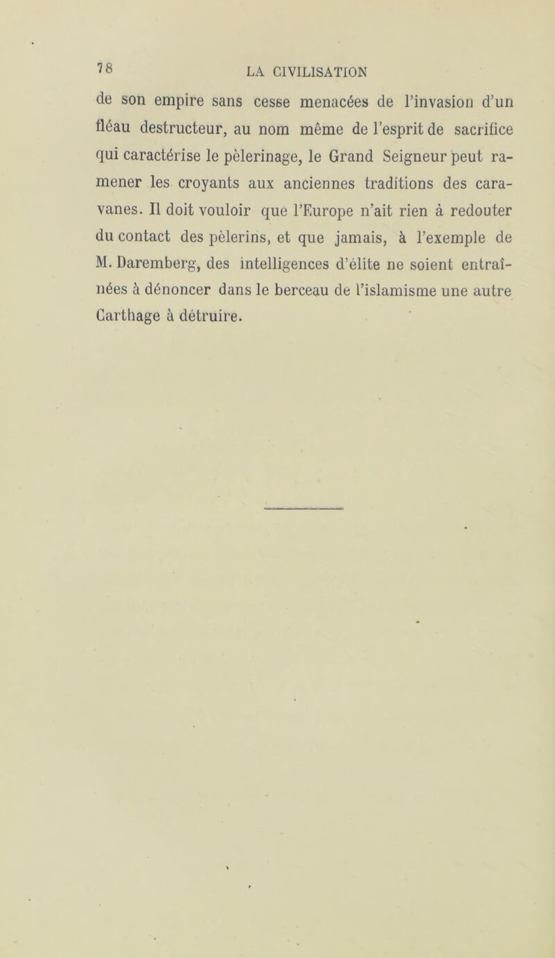 cle son empire sans cesse menacées de l’invasion d’un fléau destructeur, au nom même de l’esprit de sacrifice qui caractérise le pèlerinage, le Grand Seigneur peut ra- mener les croyants aux anciennes traditions des cara- vanes. Il doit vouloir que l’Europe n’ait rien à redouter du contact des pèlerins, et que jamais, à l’exemple de M. Daremberg, des intelligences d’élite ne soient entraî- nées à dénoncer dans le berceau de l’islamisme une autre Carthage à détruire.