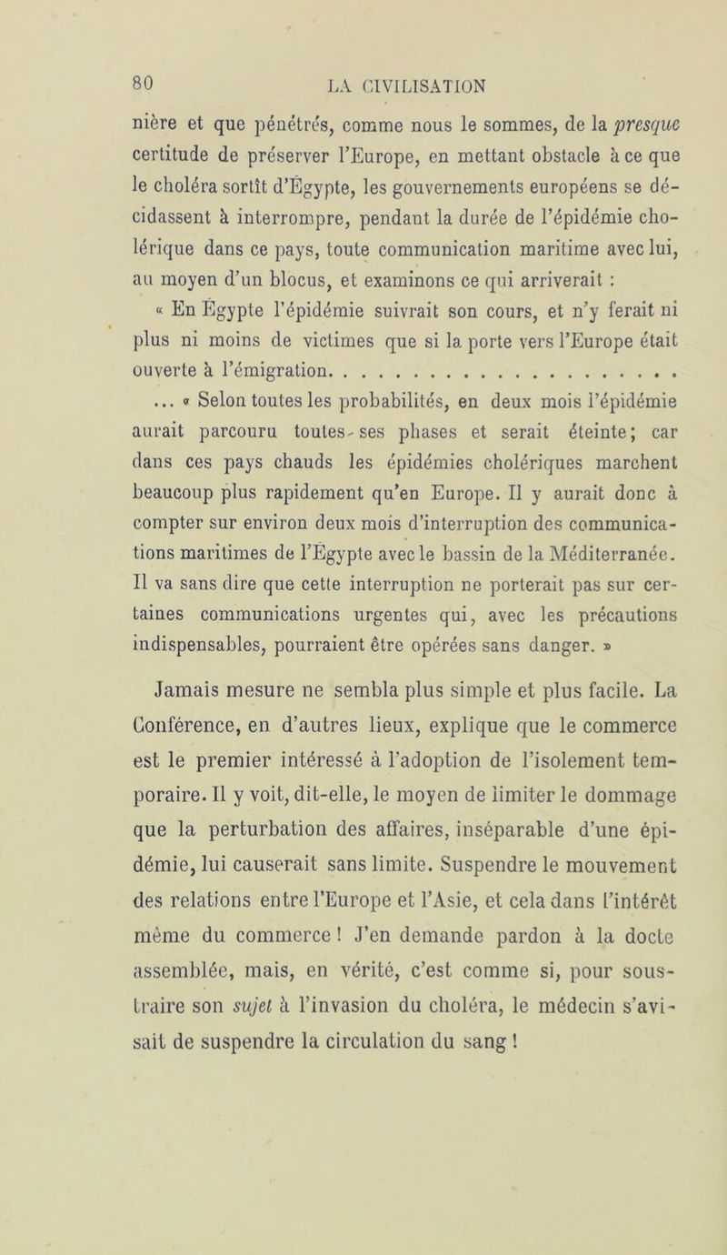 nière et que pénétrés, comme nous le sommes, de la presque certitude de préserver l’Europe, en mettant obstacle à ce que le choléra sortît d’Égypte, les gouvernements européens se dé- cidassent à interrompre, pendant la durée de l’épidémie cho- lérique dans ce pays, toute communication maritime avec lui, au moyen d’un blocus, et examinons ce qui arriverait : « En Égypte l’épidémie suivrait son cours, et n’y ferait ni plus ni moins de victimes que si la porte vers l’Europe était ouverte à l’émigration ... « Selon toutes les probabilités, en deux mois l’épidémie aurait parcouru toutes-ses phases et serait éteinte; car dans ces pays chauds les épidémies cholériques marchent beaucoup plus rapidement qu’en Europe. Il y aurait donc à compter sur environ deux mois d’interruption des communica- tions maritimes de l’Egypte avec le bassin de la Méditerranée. Il va sans dire que cette interruption ne porterait pas sur cer- taines communications urgentes qui, avec les précautions indispensables, pourraient être opérées sans danger. » Jamais mesure ne sembla plus simple et plus facile. La Conférence, en d’autres lieux, explique que le commerce est le premier intéressé à l’adoption de l’isolement tem- poraire. Il y voit, dit-elle, le moyen de limiter le dommage que la perturbation des affaires, inséparable d’une épi- démie, lui causerait sans limite. Suspendre le mouvement des relations entre l’Europe et l’Asie, et cela dans L’intérêt même du commerce ! J’en demande pardon à la docte assemblée, mais, en vérité, c’est comme si, pour sous- traire son sujet à l’invasion du choléra, le médecin s’avi- sait de suspendre la circulation du sang !