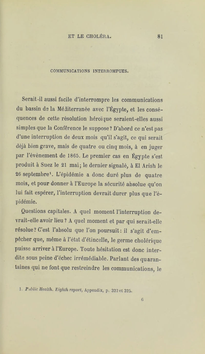 COMMUNICATIONS INTERROMPUES. Serait-il aussi facile d’interrompre les communications du bassin de la Méditerranée avec l’Égypte, et les consé- quences de cette résolution héroïque seraient-elles aussi simples que la Conférence le suppose? D’abord ce n’est pas d’une interruption de deux mois qu’il s’agit, ce qui serait déjà bien grave, mais de quatre ou cinq mois, à en juger par l’événement de 1865. Le premier cas en Égypte s’est produit à Suez le 21 mai; le dernier signalé, à El Arish le 26 septembre1. L’épidémie a donc duré plus de quatre mois, et pour donner à l’Europe la sécurité absolue qu’on lui fait espérer, l’interruption devrait durer plus que l’é- pidémie. Questions capitales. A quel moment l’interruption de- vrait-elle avoir lieu ? A quel moment et par qui serait-elle résolue? C’est l’absolu que l’on poursuit: il s’agit d’em- pêcher que, même à l’état d’étincelle, le germe cholérique puisse arriver à l’Europe. Toute hésitation est donc inter- dite sous peine d’échec irrémédiable. Parlant des quaran- taines qui ne font que restreindre les communications, le 1. Public Health. Eighlh report, Appendix, p. 322 et 325. G