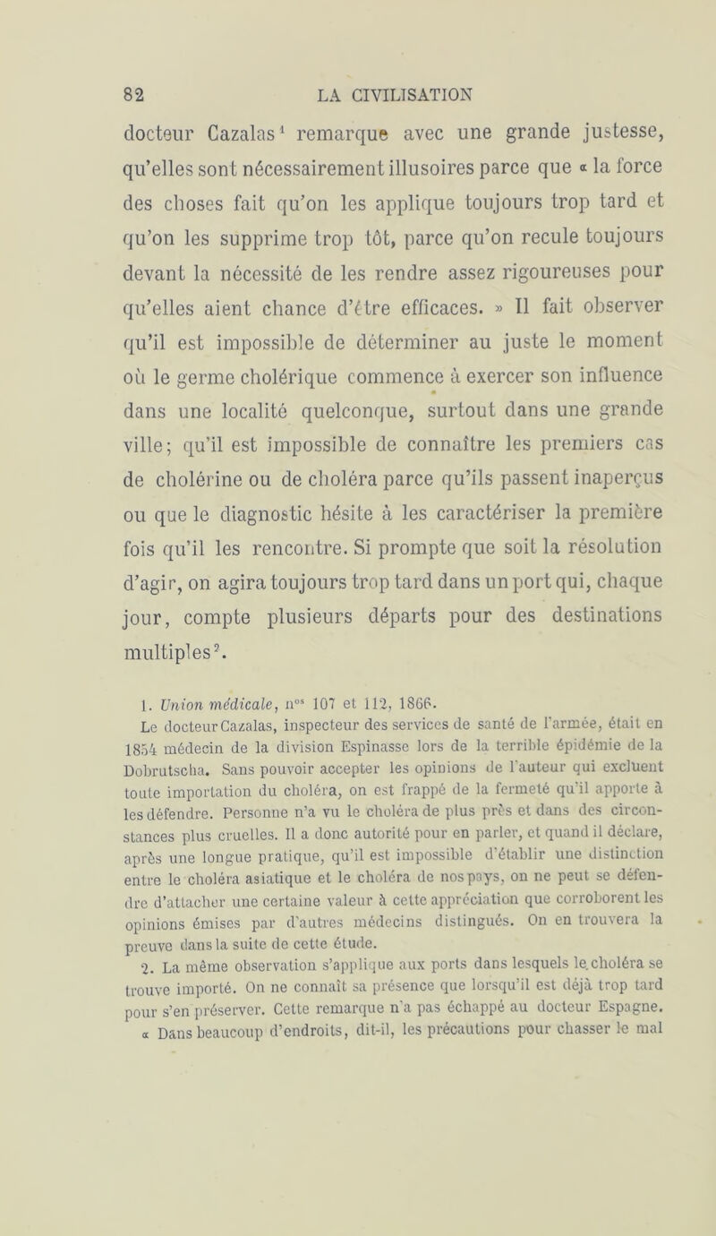 docteur Cazalas1 remarque avec une grande justesse, qu’elles sont nécessairement illusoires parce que « la force des choses fait qu’on les applique toujours trop tard et qu’on les supprime trop tôt, parce qu’on recule toujours devant la nécessité de les rendre assez rigoureuses pour qu’elles aient chance d’étre efficaces. » Il fait observer qu’il est impossible de déterminer au juste le moment où le germe cholérique commence à exercer son influence dans une localité quelconque, surtout dans une grande ville; qu’il est impossible de connaître les premiers cas de cholérine ou de choléra parce qu’ils passent inaperçus ou que le diagnostic hésite à les caractériser la première fois qu’il les rencontre. Si prompte que soit la résolution cl’agir, on agira toujours trop tard dans un port qui, chaque jour, compte plusieurs départs pour des destinations multiples2. 1. Union médicale, nos 107 et 112, 1866. Le docteur Cazalas, inspecteur des services de santé de l'armée, était en 1854 médecin de la division Espinasse lors de la terrible épidémie de la Dobrutsclia. Sans pouvoir accepter les opinions de l'auteur qui excluent toute importation du choléra, on est frappé de la fermeté qu'il apporte à les défendre. Personne n’a vu le choléra de plus près et dans des circon- stances plus cruelles. Il a donc autorité pour en parler, et quand il déclare, après une longue pratique, qu’il est impossible d’établir une distinction entre le choléra asiatique et le choléra de nos pays, on ne peut se défen- dre d’attacher une certaine valeur à cette appréciation que corroborent les opinions émises par d’autres médecins distingués. On en trouvera la preuve dans la suite de cette étude. 2. La même observation s’applique aux ports dans lesquels le.choléra se trouve importé. On ne connaît sa présence que lorsqu’il est déjà trop tard pour s’en préserver. Cette remarque n'a pas échappé au docteur Espagne. « Dans beaucoup d’endroits, dit-il, les précautions pour chasser le mal