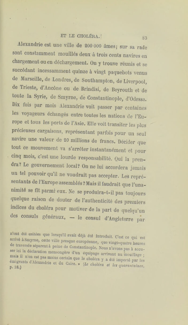 Alexandrie est une ville de 200 000 âmes; sur sa rade sont constamment mouillés deux à trois cents navires en chargement ou en déchargement. On y trouve réunis et se succédant incessamment quinze à vingt paquebots venus de Marseille, de Londres, de Southampton, de Liverpool, de Trieste, d’Ancône ou de Brindisi, de Beyrouth et de toute la Syrie, de Smyrne, de Constantinople, d’Odessa. Dix fois par mois Alexandrie voit passer par centaines les voyageurs échangés entre toutes les nations de l’Eu- rope et tous les ports de l’Asie. Elle voit transiter les plus précieuses cargaisons, représentant parfois pour un seul navire une valeur de 20 millions de francs. Décider que tout ce mouvement va s’arrêter instantanément et pour cinq mois, c est une lourde responsabilité. Qui la pren- dra? Le gouvernement local? On ne lui accordera jamais un tel pouvoir qu’il ne voudrait pas accepter. Les repré- sentants de l’Europe assemblés ? Mais il faudrait que l’una- nimité se fit parmi eux. Ne se produira-t-il pas toujours quelque raison de douter de l’authenticité des premiers indices du choléra pour motiver de la part de quelqu’un des consuls généraux, - le consul d’Angleterre par nont été usitées que lorsqu’il avait déjà été introduit. C’est ce qui est anné a Smyrne, cette ville presque européenne, que vingt-quatre heures er c a d ^ ** ConstantinoPle- Nous n’avons pas à accu-' m i 1 n en elt ^ équW vivant au mouillage ; cm 'r nts d UovH T f6* que Ie choléra 7 a été importé par le^ grants d Alexandrie et du Caire.» (Le choléra et les quarantaines.