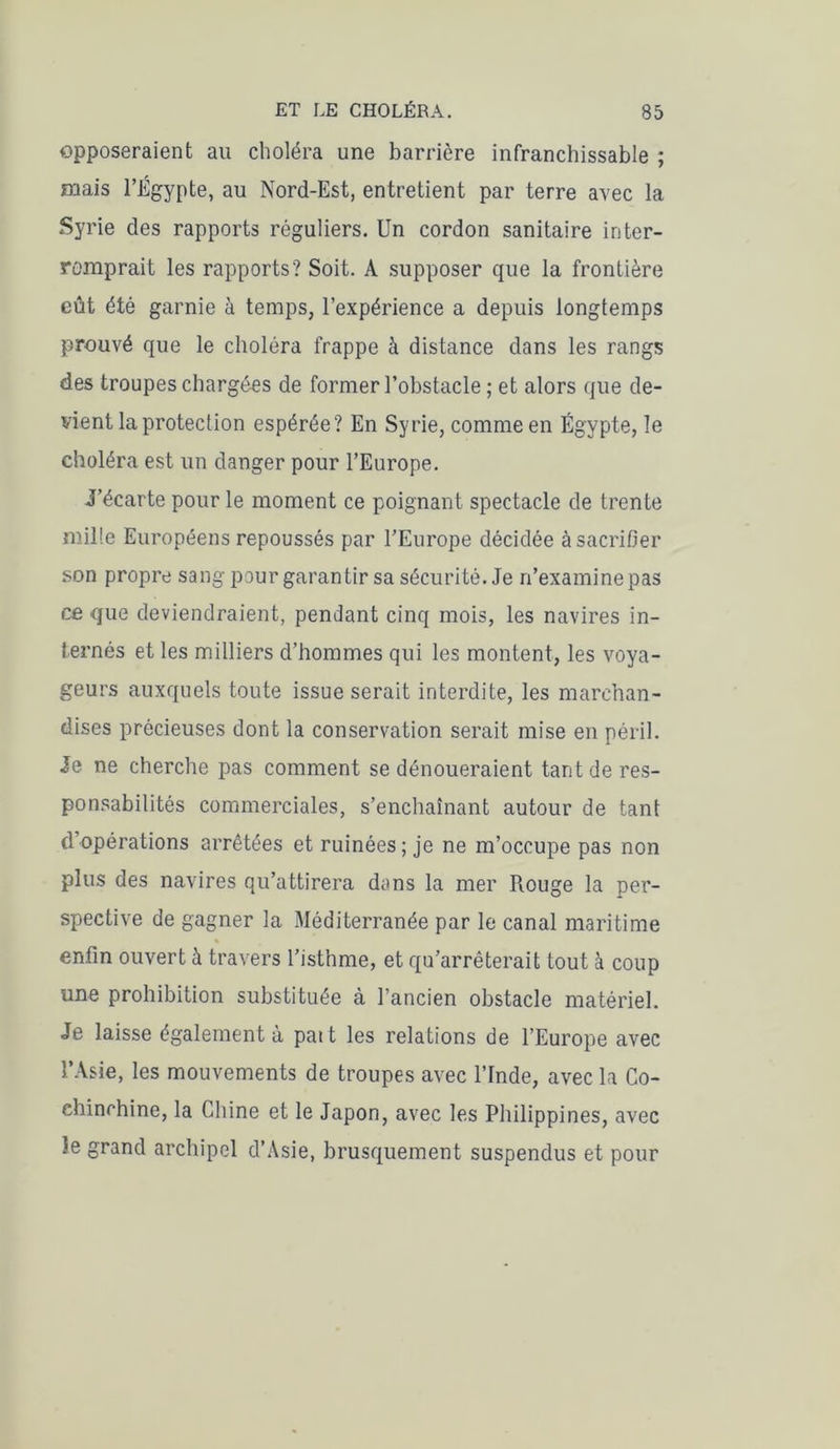 opposeraient au choléra une barrière infranchissable ; mais l’Égypte, au Nord-Est, entretient par terre avec la Syrie des rapports réguliers. Un cordon sanitaire inter- romprait les rapports? Soit. A supposer que la frontière eût été garnie à temps, l’expérience a depuis longtemps prouvé que le choléra frappe à distance dans les rangs des troupes chargées de former l’obstacle ; et alors que de- vient la protection espérée? En Syrie, comme en Égypte, le choléra est un danger pour l’Europe. J’écarte pour le moment ce poignant spectacle de trente mille Européens repoussés par l’Europe décidée à sacrifier son propre sang pour garantir sa sécurité. Je n’examine pas ce que deviendraient, pendant cinq mois, les navires in- ternés et les milliers d’hommes qui les montent, les voya- geurs auxquels toute issue serait interdite, les marchan- dises précieuses dont la conservation serait mise en péril. Je ne cherche pas comment se dénoueraient tant de res- ponsabilités commerciales, s’enchaînant autour de tant d’opérations arrêtées et ruinées; je ne m’occupe pas non plus des navires qu’attirera dans la mer Rouge la per- spective de gagner la Méditerranée par le canal maritime enfin ouvert à travers l’isthme, et qu’arrêterait tout à coup une prohibition substituée à l’ancien obstacle matériel. Je laisse également à paît les relations de l’Europe avec l’Asie, les mouvements de troupes avec l’Inde, avec la Co- ehinchine, la Chine et le Japon, avec les Philippines, avec îe grand archipel d’Asie, brusquement suspendus et pour