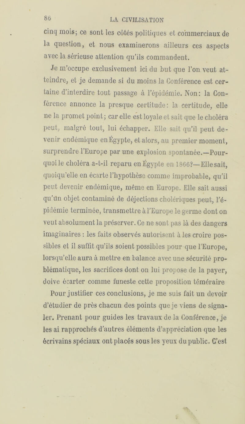 8b cinq mois; ce sont les côtés politiques et commerciaux de la question, et nous examinerons ailleurs ces aspects avec la sérieuse attention qu’ils commandent. Je m’occupe exclusivement ici du but que l’on veut at- teindre, et je demande si du moins la Conférence est cer- taine d’interdire tout passage à l’épidémie. Non: la Con- férence annonce la presque certitude: la certitude, elle ne la promet point; car elle est loyale et sait que le choléra peut, malgré tout, lui échapper. Elle sait qu’il peut de- venir endémique en Égypte, et alors, au premier moment, surprendre l’Europe par une explosion spontanée.—Pour- quoi le choléra a-t-il reparu en Égypte en 1866?—Elle sait, quoiqu’elle en écarte l’hypothèse comme improbable, qu’il peut devenir endémique, même en Europe. Elle sait aussi qu’un objet contaminé de déjections cholériques peut, l’é- pidémie terminée, transmettre à l’Europe le germe dont on veut absolument la préserver. Ce ne sont pas là des dangers imaginaires : les faits observés autorisent à les croire pos- sibles et il suffit qu’ils soient possibles pour que l'Europe, lorsqu’elle aura à mettre en balance avec une sécurité pro- blématique, les sacrifices dont on lui propose de la payer, doive écarter comme funeste cette proposition téméraire Pour justifier ces conclusions, je me suis fait un devoir d’étudier de près chacun des points que je viens de signa- ler. Prenant pour guides les travaux de la Conférence, je les ai rapprochés d’autres éléments d’appréciation que les écrivains spéciaux ont placés sous les yeux du public. C’est