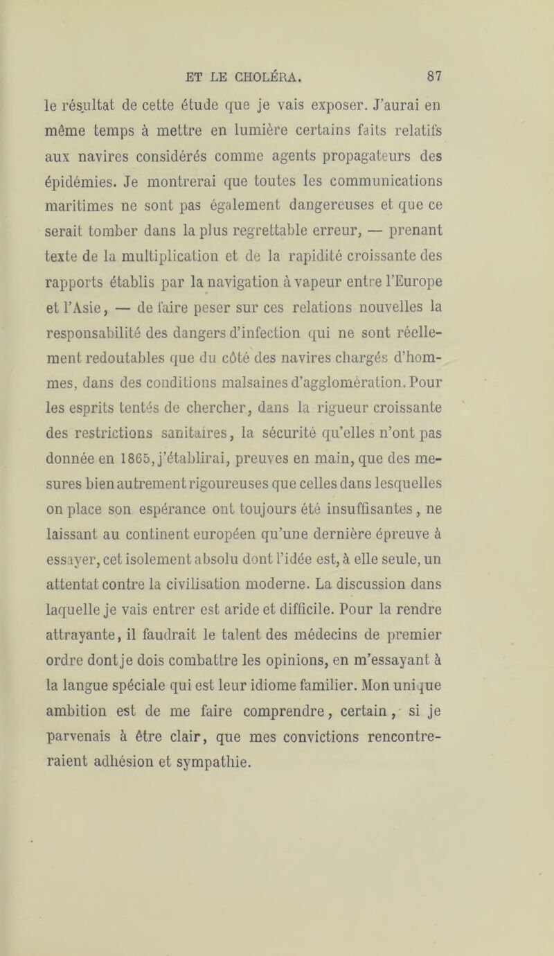 le résultat de cette étude que je vais exposer. J’aurai en même temps à mettre en lumière certains faits relatifs aux navires considérés comme agents propagateurs des épidémies. Je montrerai que toutes les communications maritimes ne sont pas également dangereuses et que ce serait tomber dans la plus regrettable erreur, — prenant texte de la multiplication et de la rapidité croissante des rapports établis par la navigation à vapeur entre l’Europe et l’Asie, — de faire peser sur ces relations nouvelles la responsabilité des dangers d’infection qui ne sont réelle- ment redoutables que du côté des navires chargés d’hom- mes, dans des conditions malsaines d’agglomération. Pour les esprits tentés de chercher, dans la rigueur croissante des restrictions sanitaires, la sécurité qu’elles n’ont pas donnée en 1865, j’établirai, preuves en main, que des me- sures bien autrement rigoureuses que celles dans lesquelles on place son espérance ont toujours été insuffisantes, ne laissant au continent européen qu’une dernière épreuve à essayer, cet isolement absolu dont l’idée est, à elle seule, un attentat contre la civilisation moderne. La discussion dans laquelle je vais entrer est aride et difficile. Pour la rendre attrayante, il faudrait le talent des médecins de premier ordre dont je dois combattre les opinions, en m’essayant à la langue spéciale qui est leur idiome familier. Mon unique ambition est de me faire comprendre, certain, si je parvenais à être clair, que mes convictions rencontre- raient adhésion et sympathie.