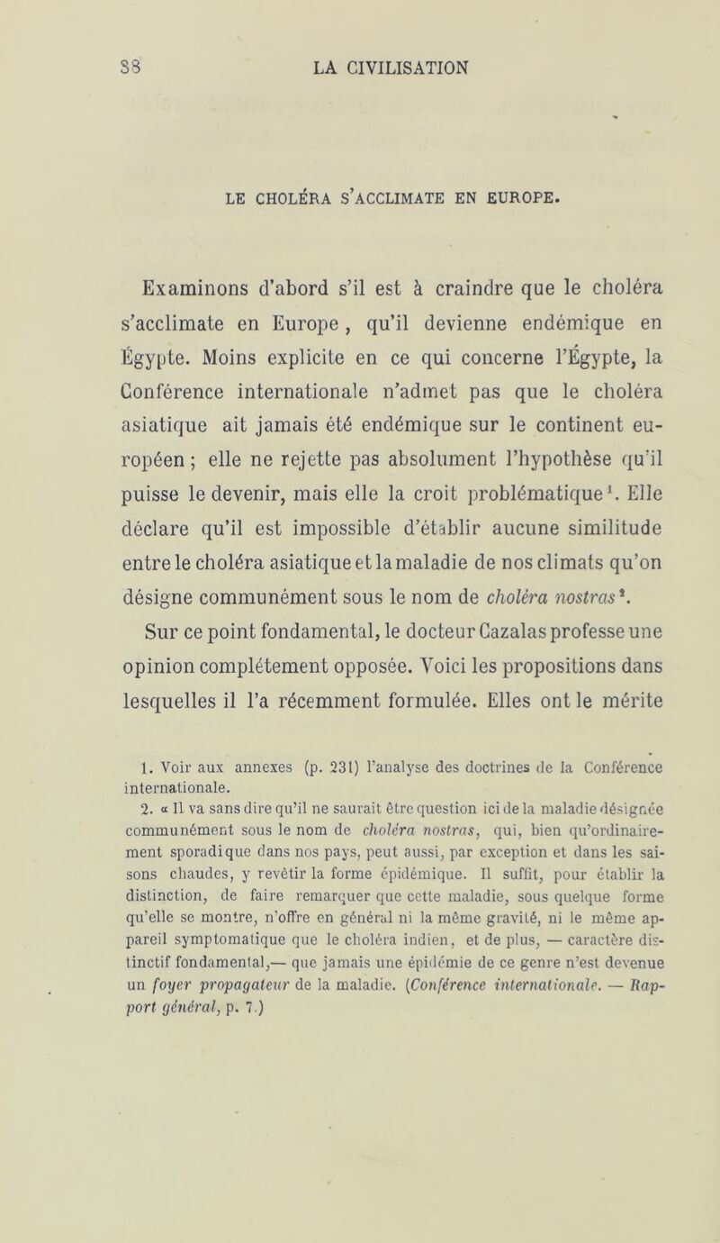 LE CHOLÉRA S’ACCLIMATE EN EUROPE. Examinons d’abord s’il est à craindre que le choléra s’acclimate en Europe, qu’il devienne endémique en Egypte. Moins explicite en ce qui concerne l’Egypte, la Conférence internationale n’admet pas que le choléra asiatique ait jamais été endémique sur le continent eu- ropéen ; elle ne rejette pas absolument l’hypothèse qu'il puisse le devenir, mais elle la croit problématique1 2. Elle déclare qu’il est impossible d’établir aucune similitude entre le choléra asiatique et la maladie de nos climats qu’on désigne communément sous le nom de choléra nostras *. Sur ce point fondamental, le docteur Cazalas professe une opinion complètement opposée. Yoici les propositions dans lesquelles il l’a récemment formulée. Elles ont le mérite 1. Voir aux annexes (p. 231) l’analyse des doctrines de la Conférence internationale. 2. « Il va sans dire qu’il ne saurait être question ici de la maladie désignée communément sous le nom de choléra nostras, qui, bien qu’ordinaire- ment sporadique dans nos pays, peut aussi, par exception et dans les sai- sons chaudes, y revêtir la forme épidémique. Il suffit, pour établir la distinction, de faire remarquer que cette maladie, sous quelque forme qu’elle se montre, n’offre en général ni la même gravité, ni le même ap- pareil symptomatique que le choléra indien, et de plus, — caractère dis- tinctif fondamental,— que jamais une épidémie de ce genre n’est devenue un foyer propagateur de la maladie. (Conférence internationale. — /{ap- port général, p. 7.)