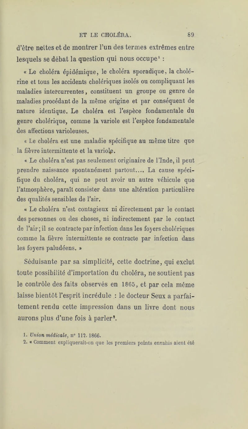 d’être neltes et de montrer l’un des termes extrêmes entre lesquels se débat la question qui nous occupe1 : « Le choléra épidémique, le choléra sporadique, la cholé- rine et tous les accidents cholériques isolés ou compliquant les maladies intercurrentes, constituent un groupe ou genre de maladies procédant de la même origine et par conséquent de nature identique. Le choléra est l’espèce fondamentale du genre cholérique, comme la variole est l’espèce fondamentale des affections varioleuses. « Le choléra est une maladie spécifique au même titre que la fièvre intermittente et la variole. « Le choléra n’est pas seulement originaire de l'Inde, il peut prendre naissance spontanément partout.... La cause spéci- fique du choléra, qui ne peut avoir un autre véhicule que l’atmosphère, paraît consister dans une altération particulière des qualités sensibles de l’air. « Le choléra n’est contagieux ni directement par le contact des personnes ou des choses, ni indirectement par le contact de l’air ; il se contracte par infection dans les foyers cholériques comme la fièvre intermittente se contracte par infection dans les foyers paludéens. » Séduisante par sa simplicité, cette doctrine, qui exclut toute possibilité d’importation du choléra, ne soutient pas le contrôle des faits observés en 1865, et par cela même laisse bientôt l’esprit incrédule : le docteur Seux a parfai- tement rendu cette impression dans un livre dont nous aurons plus d’une fois à parler*. 1. Union médicale, n° 112. 1866. 2. « Comment expliquerait-on que les premiers points envahis aient été