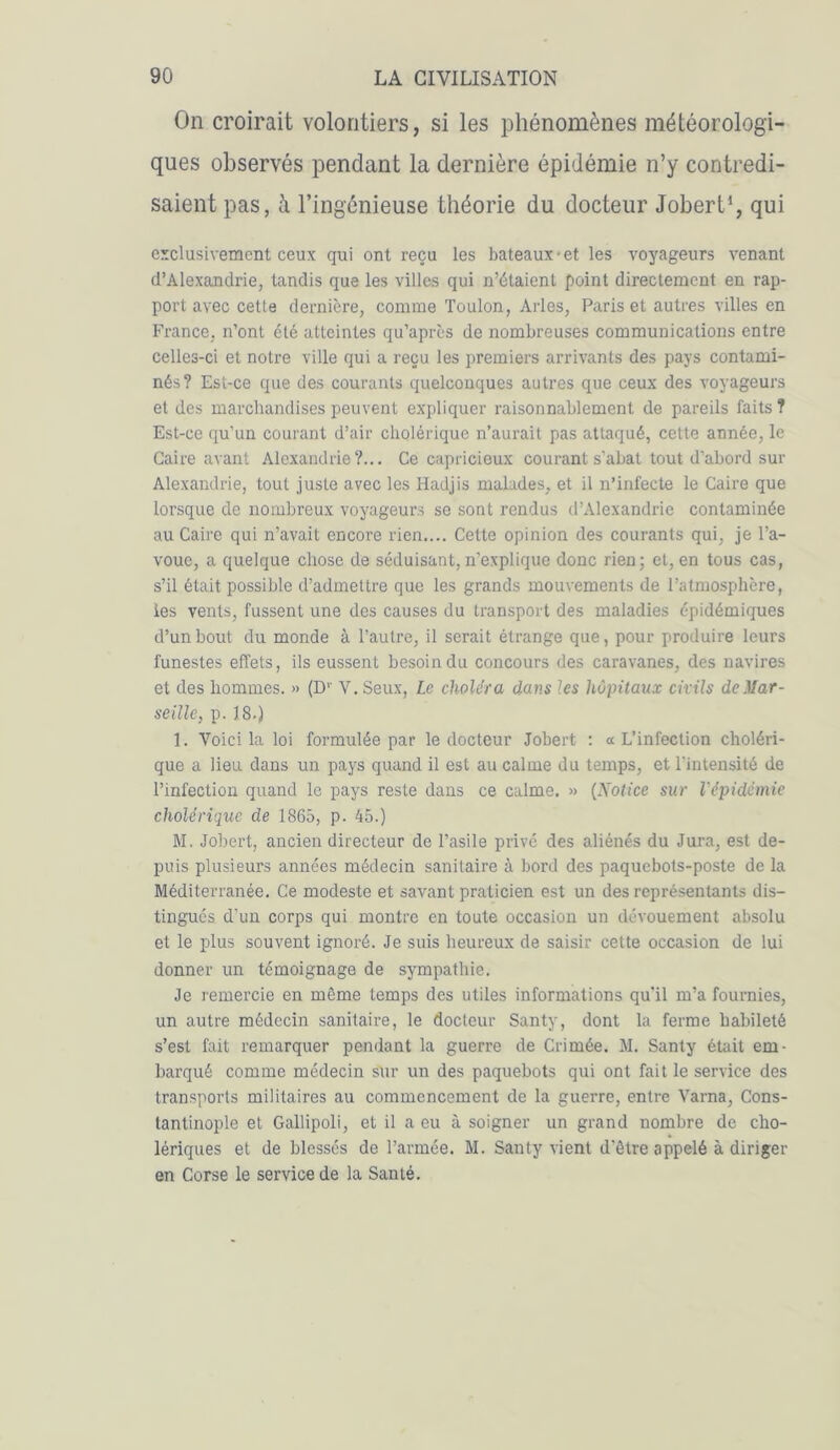 On croirait volontiers, si les phénomènes météorologi- ques observés pendant la dernière épidémie n’y contredi- saient pas, à l’ingénieuse théorie du docteur Jobert1, qui exclusivement ceux qui ont reçu les bateaux-et les voyageurs venant d’Alexandrie, tandis que les villes qui n’étaient point directement en rap- port avec cetle dernière, connue Toulon, Arles, Paris et autres villes en France, n’ont été atteintes qu’après de nombreuses communications entre celles-ci et notre ville qui a reçu les premiers arrivants des pays contami- nés? Est-ce que des courants quelconques autres que ceux des voyageurs et des marchandises peuvent expliquer raisonnablement de pareils faits? Est-ce qu’un courant d’air cholérique n’aurait pas attaqué, cette année, le Caire avant Alexandrie?... Ce capricieux courant s’abat tout d’abord sur Alexandrie, tout juste avec les Hadjis malades, et il n’infecte le Caire que lorsque de nombreux voyageurs se sont rendus d’Alexandrie contaminée au Caire qui n’avait encore rien.... Cette opinion des courants qui, je l’a- voue, a quelque chose de séduisant, n'explique donc rien; et, en tous cas, s’il était possible d’admettre que les grands mouvements de l’atmosphère, ies vents, fussent une des causes du transport des maladies épidémiques d’un bout du monde à Pauti’e, il serait étrange que, pour produire leurs funestes effets, ils eussent besoin du concours des caravanes, des navires et des hommes. » (Dr Y. Seux, Le choléra dans les hôpitaux civils de Mar- seille, p. 18.) 1. Voici la loi formulée par le docteur Jobert : « L’infection choléri- que a lieu dans un pays quand il est au calme du temps, et l’intensité de l’infection quand le pays reste dans ce calme. » (Notice sur l'épidémie cholérique de 1865, p. 45.) M. Jobert, ancien directeur de l’asile privé des aliénés du Jura, est de- puis plusieurs années médecin sanitaire à bord des paquebots-poste de la Méditerranée. Ce modeste et savant praticien est un des représentants dis- tingués d’un corps qui montre en toute occasion un dévouement absolu et le plus souvent ignoré. Je suis heureux de saisir cette occasion de lui donner un témoignage de sympathie. Je remercie en môme temps des utiles informations qu’il m’a fournies, un autre médecin sanitaire, le docteur Santy, dont la ferme habileté s’est fait remarquer pendant la guerre de Crimée. M. Santy était em- barqué comme médecin sur un des paquebots qui ont fait le service des transports militaires au commencement de la guerre, entre Varna, Cons- tantinople et Gallipoli, et il a eu à soigner un grand nombre de cho- lériques et de blessés de l’armée. M. Santy vient d'ôtre appelé à diriger en Corse le service de la Santé.