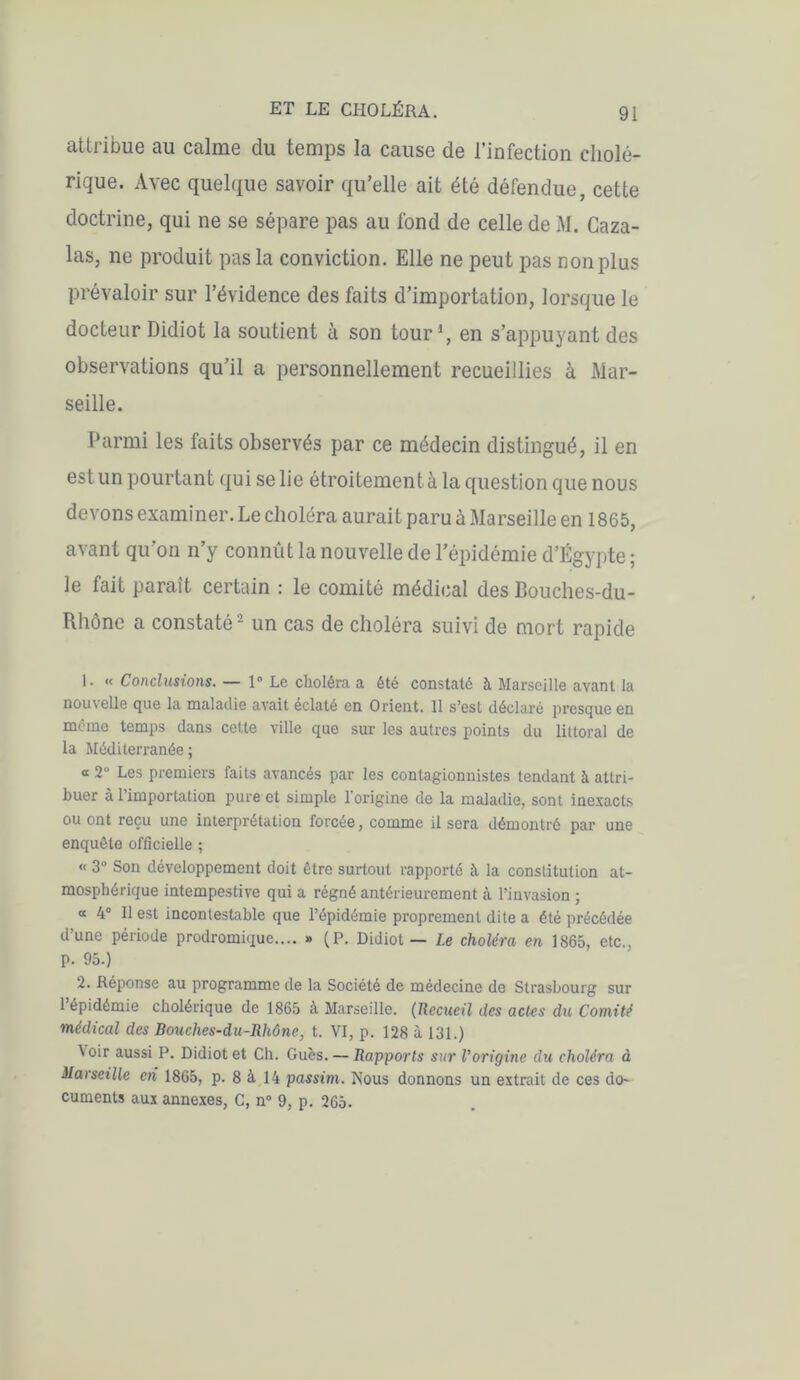 attribue au calme du temps la cause de l’infection cholé- rique. Avec quelque savoir qu’elle ait été défendue, cette doctrine, qui ne se sépare pas au fond de celle de M. Caza- las, ne produit pas la conviction. Elle ne peut pas non plus prévaloir sur l’évidence des faits d’importation, lorsque le docteur Didiot la soutient à son tour1, en s’appuyant des observations qu’il a personnellement recueillies à Mar- seille. Parmi les faits observés par ce médecin distingué, il en est un pourtant qui se lie étroitement à la question que nous devons examiner. Le choléra aurait paru à Marseille en 1865, avant qu’on n’y connût la nouvelle de l’épidémie d’Égypte ; le fait paraît certain : le comité médical des Bouches-du- Rhône a constaté 2 un cas de choléra suivi de mort rapide 1. « Conclusions. — 1° Le choléra a été constaté à Marseille avant la nouvelle que la maladie avait éclaté en Orient. 11 s’est déclaré presque en même temps dans cette ville que sur les autres points du littoral de la Méditerranée ; « 2° Les premiers faits avancés par les contagionnistes tendant à attri- buer à 1 importation pure et simple 1 origine de la maladie, sont inexacts ou ont reçu une interprétation forcée, comme il sera démontré par une enquête officielle ; « 3° Son développement doit être surtout rapporté à la constitution at- mosphérique intempestive qui a régné antérieurement à l’invasion ; « 4° Il est incontestable que l’épidémie proprement dite a été précédée d’une période prodromique.... » (P. Didiot — Le choléra en 1865, etc., p. 95.) 2. Réponse au programme de la Société de médecine de Strasbourg sur 1 épidémie cholérique de 1865 à Marseille. (Recueil des actes du Comité médical des Bouches-du-Rhône, t. VI, p. 128 à 131.) Voir aussi P. Didiot et Ch. Gués. — Rapports sur Vorigine du choléra à Marseille eh 1865, p. 8 à 14 passim. Nous donnons un extrait de ces do- cuments aux annexes, C, n° 9, p. 265.