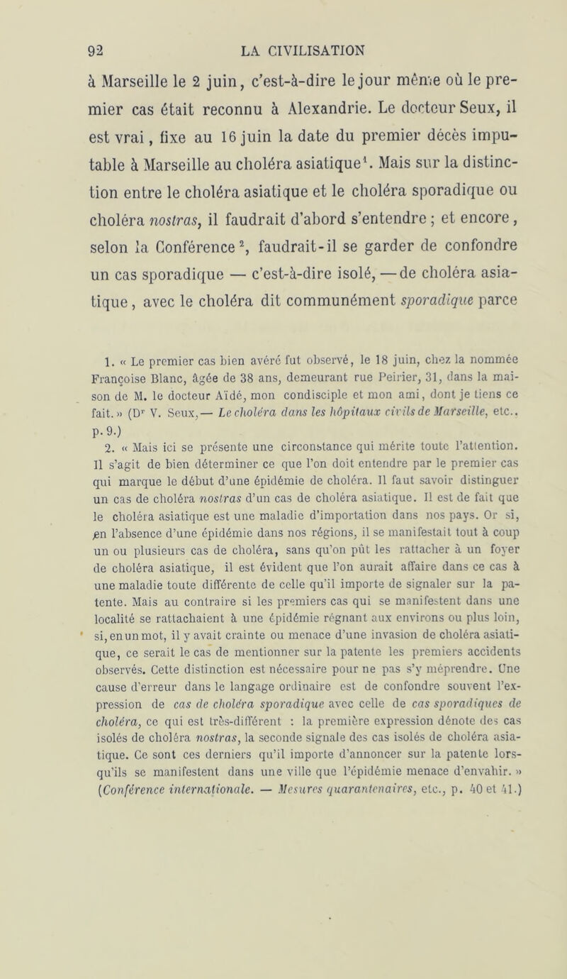 à Marseille le 2 juin, c’est-à-dire le jour même où le pre- mier cas était reconnu à Alexandrie. Le docteur Seux, il est vrai, fixe au 16 juin la date du premier décès impu- table à Marseille au choléra asiatique1. Mais sur la distinc- tion entre le choléra asiatique et le choléra sporadique ou choléra nostras, il faudrait d’abord s’entendre ; et encore, selon la Conférence2, faudrait-il se garder de confondre un cas sporadique — c’est-à-dire isolé, —de choléra asia- tique , avec le choléra dit communément sporadique parce 1. « Le premier cas bien avéré fut observé, le 18 juin, chez la nommée Françoise Blanc, âgée de 38 ans, demeurant rue Peiner, 31, dans la mai- son de M. le docteur Aidé, mon condisciple et mon ami, dont je tiens ce fait.» (Dr V. Seux,— Le choléra dans les hôpitaux civils de Marseille, etc.. p.9.) 2. « Mais ici se présente une circonstance qui mérite toute l’atlention. 11 s’agit de bien déterminer ce que l’on doit entendre par le premier cas qui marque le début d’une épidémie de choléra. Il faut savoir distinguer un cas de choléra noslras d’un cas de choléra asiatique. Il est de fait que le choléra asiatique est une maladie d’importation dans nos pays. Or si, pn l’absence d’une épidémie dans nos régions, il se manifestait tout à coup un ou plusieurs cas de choléra, sans qu’on pût les rattacher à un foyer de choléra asiatique, il est évident que l’on aurait affaire dans ce cas à une maladie toute différente de celle qu'il importe de signaler sur la pa- tente. Mais au contraire si les premiers cas qui se manifestent dans une localité se rattachaient à une épidémie régnant aux environs ou plus loin, si, en un mot, il y avait crainte ou menace d’une invasion de choléra asiati- que, ce serait le cas de mentionner sur la patente les premiers accidents observés. Cette distinction est nécessaire pour ne pas s’y méprendre. Une cause d’erreur dans le langage ordinaire est de confondre souvent l’ex- pression de cas de choléra sporadique avec celle de cas sporadiques de choléra, ce qui est très-différent : la première expression dénote des cas isolés de choléra nostras, la seconde signale des cas isolés de choléra asia- tique. Ce sont ces derniers qu’il importe d’annoncer sur la patente lors- qu’ils se manifestent dans une ville que l’épidémie menace d’envahir. » (Conférence internationale. — Mesures quarantenaires, etc., p. 40 et 41.)