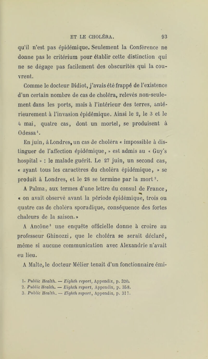 qu’il n’est pas épidémique. Seulement la Conférence ne donne pas le critérium pour établir cette distinction qui ne se dégage pas facilement des obscurités qui la cou- vrent. Comme le docteur Didiot, j’avais été frappé de l’existence d’un certain nombre de cas de choléra, relevés non-seule- ment dans les ports, mais à l’intérieur des terres, anté- rieurement à l’invasion épidémique. Ainsi le 2, le 3 et le 4 mai, quatre cas, dont un mortel, se produisent à Odessa1. En juin, à Londres, un cas de choléra « impossible à dis- tinguer de l’affection épidémique, » est admis au « Guy’s hospital » : le malade guérit. Le 27 juin, un second cas, « ayant tous les caractères du choléra épidémique, » se produit à Londres, et le 28 se termine par la mort2 3. A Palma, aux termes d’une lettre du consul de France, « on avait observé avant la période épidémique, trois ou quatre cas de choléra sporadique, conséquence des fortes chaleurs de la saison.» A Ancône5 une enquête officielle donne à croire au professeur Ghinozzi, que le choléra se serait déclaré, môme si aucune communication avec Alexandrie n’avait eu lieu. A Malte, le docteur Mêlier tenait d’un fonctionnaire émi- 1. Public Health. — Eighth report, Appendix, p. 320. 2. Public Health. — Eighth report, Appendix, p. 358. 3. Public Health. — Eighth report, Appendix, p. 317.