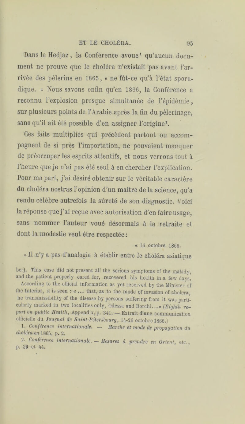 Dans le Hedjaz, la Conférence avoue1 qu’aucun docu- ment ne prouve que le choléra n’existait pas avant l’ar- rivée des pèlerins en 1865, « ne fût-ce qu’à l’état spora- dique. « Nous savons enfin qu’en 1866, la Conférence a reconnu l’explosion presque simultanée de l’épidémie, sur plusieurs points de l’Arabie après la fin du pèlerinage, sans qu’il ait été possible d’en assigner l’origine*. Ces faits multipliés qui précèdent partout ou accom- pagnent de si près l’importation, ne pouvaient manquer de préoccuper les esprits attentifs, et nous verrons tout à l’heure que je n’ai pas été seul à en chercher l’explication. Pour ma part, j’ai désiré obtenir sur le véritable caractère du choléra nostras l’opinion d’un maître de la science, qu’a rendu célèbre autrefois la sûreté de son diagnostic. Voici la réponse que j’ai reçue avec autorisation d’en faire usage, sans nommer l’auteur voué désormais à la retraite et dont la modestie veut être respectée: « 16 octobre 1866. « Il n’y a pas d’analogie à établir entre le choléra asiatique ber). This case did not présent ail the serious symptoms of the malady, and the patient properly cared for, recovered his health in a few days. According to the official information as yet received by the Minister of the Inteiior, it is seen ; « .... that, as to the mode of invasion of choiera, he transmissibility of the disease by persons suffering from it was parti- cularly marked in two localities only, Odessa and Borchi....» {Eighth re- port on public Health, Appendix,p. 341. — Extrait d'une communication officielle du Journal de Saint-Pétersbourg, 14-26 octobre 1866.) 1. Conférence internationale. — Marche et mode de propagation du choléra en 1865, p. 2. 2- Conférence internationale. — Mesures à prendre en Orient etc p. 39 et 44.