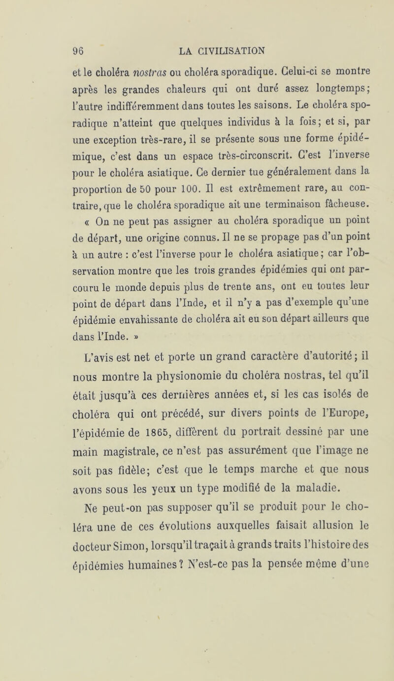 et le choléra nostras ou choléra sporadique. Celui-ci se montre après les grandes chaleurs qui ont duré assez longtemps; l’autre indifféremment dans toutes les saisons. Le choléra spo- radique n’atteint que quelques individus à la fois; et si, par une exception très-rare, il se présente sous une forme épidé- mique, c’est dans un espace très-circonscrit. C’est 1 inverse pour le choléra asiatique. Ce dernier tue généralement dans la proportion de 50 pour 100. Il est extrêmement rare, au con- traire, que le choléra sporadique ait une terminaison fâcheuse. « On ne peut pas assigner au choléra sporadique un point de départ, une origine connus. Il ne se propage pas d’un point à un autre : c’est l’inverse pour le choléra asiatique ; car l’ob- servation montre que les trois grandes épidémies qui ont par- couru le monde depuis plus de trente ans, ont eu toutes leur point de départ dans l’Inde, et il n’y a pas d’exemple qu’une épidémie envahissante de choléra ait eu son départ ailleurs que dans l’Inde. » L’avis est net et porte un grand caractère d’autorité ; il nous montre la physionomie du choléra nostras, tel qu’il était jusqu’à ces dernières années et, si les cas isolés de choléra qui ont précédé, sur divers points de l’Europe, l’épidémie de 1865, diffèrent du portrait dessiné par une main magistrale, ce n’est pas assurément que l’image ne soit pas fidèle; c’est que le temps marche et que nous avons sous les yeux un type modifié de la maladie. Ne peut-on pas supposer qu’il se produit pour le cho- léra une de ces évolutions auxquelles faisait allusion le docteur Simon, lorsqu’il traçait à grands traits l’histoire des épidémies humaines? N’est-ce pas la pensée même d’une