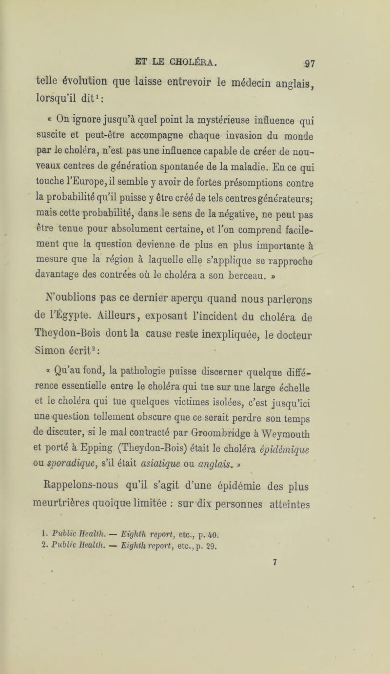 telle évolution que laisse entrevoir le médecin anglais, lorsqu’il dit1: « On ignore jusqu’à quel point la mystérieuse influence qui suscite et peut-être accompagne chaque invasion du monde par le choléra, n’est pas une influence capable de créer de nou- veaux centres de génération spontanée de la maladie. En ce qui touche l’Europe, il semble y avoir de fortes présomptions contre la probabilité qu’il puisse y être créé de tels centres générateurs; mais cette probabilité, dans le sens de la négative, ne peut pas être tenue pour absolument certaine, et l'on comprend facile- ment que la question devienne de plus en plus importante à mesure que la région à laquelle elle s’applique se rapproche davantage des contrées où le choléra a son berceau. » N’oublions pas ce dernier aperçu quand nous parlerons de l’Égypte. Ailleurs, exposant l’incident du choléra de Theydon-Bois dont la cause reste inexpliquée, le docteur Simon écrit2: « Qu’au fond, la pathologie puisse discerner quelque diffé- rence essentielle entre le choléra qui tue sur une large échelle et le choléra qui tue quelques victimes isolées, c’est jusqu’ici une question tellement obscure que ce serait perdre son temps de discuter, si le mal contracté par Groombridge à Weymouth et porté à Epping (Theydon-Bois) était le choléra épidémique ou sporadique, s’il était asiatique ou anglais. » Rappelons-nous qu’il s’agit d’une épidémie des plus meurtrières quoique limitée : sur dix personnes atteintes 1. Public Health. — Eùjhth report, etc., p. 40. 2. Public Health. — Eighth report, etc.,p. 29. 7