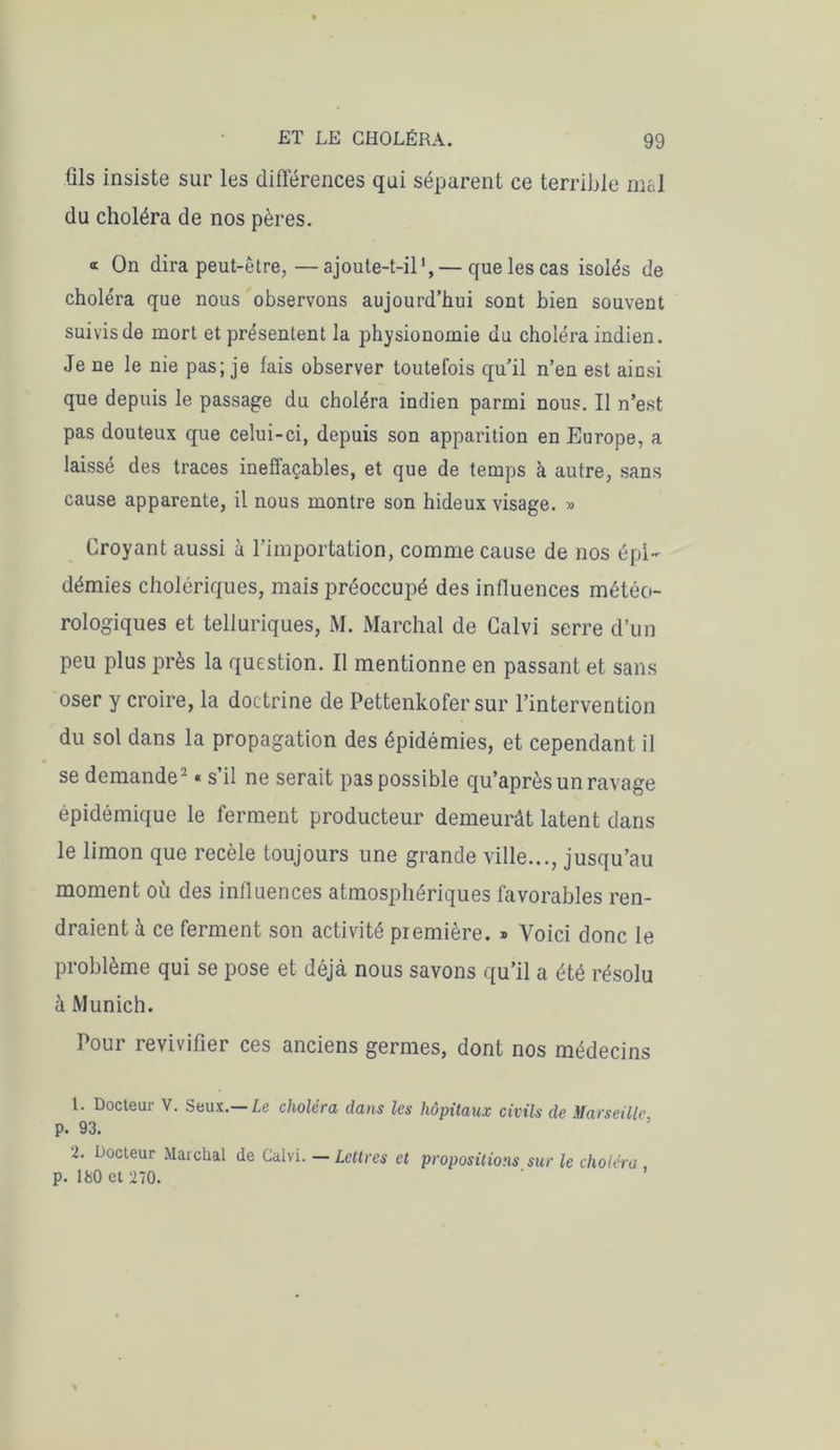 üls insiste sur les différences qui séparent ce terrible mal du choléra de nos pères. «r On dira peut-être,—ajoute-t-il1,— que les cas isolés de choléra que nous observons aujourd’hui sont bien souvent suivis de mort et présentent la physionomie du choléra indien. Je ne le nie pas; je fais observer toutefois qu’il n’en est ainsi que depuis le passage du choléra indien parmi nous. Il n’est pas douteux que celui-ci, depuis son apparition en Europe, a laissé des traces ineffaçables, et que de temps à autre, sans cause apparente, il nous montre son hideux visage. » Croyant aussi à l’importation, comme cause de nos épi- démies cholériques, mais préoccupé des influences météo- rologiques et telluriques, M. Marchai de Calvi serre d’un peu plus près la question. Il mentionne en passant et sans oser y croire, la doctrine de Pettenkofer sur l’intervention du sol dans la propagation des épidémies, et cependant il se demande2 « s’il ne serait pas possible qu’après un ravage épidémique le ferment producteur demeurât latent dans le limon que recèle toujours une grande ville..., jusqu’au moment où des influences atmosphériques favorables ren- draient à ce ferment son activité première. » Voici donc le problème qui se pose et déjà nous savons qu’il a été résolu à Munich. Pour revivifier ces anciens germes, dont nos médecins 1. Docteur V. Seux.— Le choléra dans les hôpitaux civils de Marseille p. 93. 2. Docteur Marchai de Calvi. — Lettres et propositions sur le choléra p. ISO et 270.