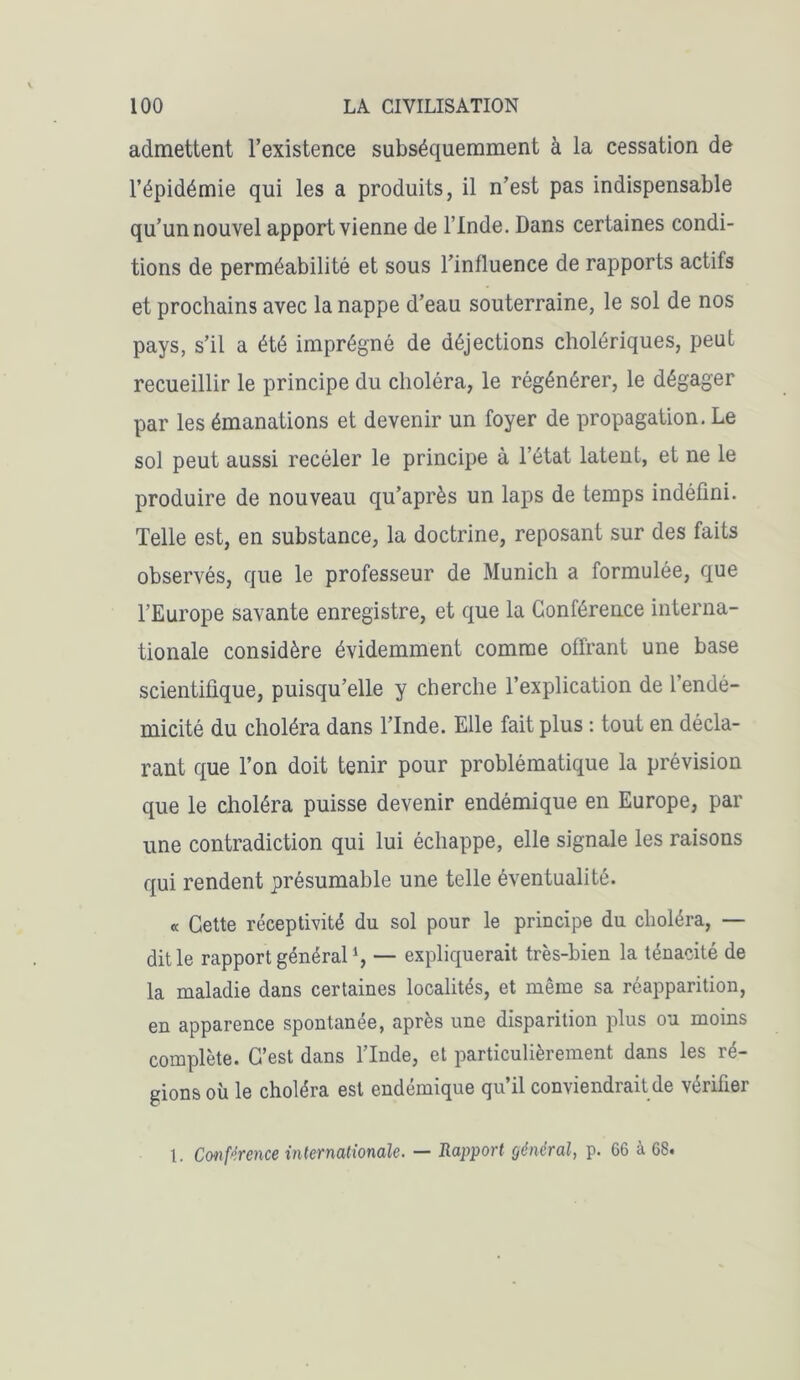 admettent l’existence subséquemment à la cessation de l’épidémie qui les a produits, il n’est pas indispensable qu’un nouvel apport vienne de l’Inde. Dans certaines condi- tions de perméabilité et sous l’influence de rapports actifs et prochains avec la nappe d’eau souterraine, le sol de nos pays, s’il a été imprégné de déjections cholériques, peut recueillir le principe du choléra, le régénérer, le dégager par les émanations et devenir un foyer de propagation. Le sol peut aussi recéler le principe à letat latent, et ne le produire de nouveau qu’après un laps de temps indéfini. Telle est, en substance, la doctrine, reposant sur des faits observés, que le professeur de Munich a formulée, que l’Europe savante enregistre, et que la Conférence interna- tionale considère évidemment comme offrant une base scientifique, puisqu’elle y cherche l’explication de l’endé- micité du choléra dans l’Inde. Elle fait plus : tout en décla- rant que l’on doit tenir pour problématique la prévision que le choléra puisse devenir endémique en Europe, par une contradiction qui lui échappe, elle signale les raisons qui rendent présumable une telle éventualité. « Cette réceptivité du sol pour le principe du choléra, — dit le rapport général *, — expliquerait très-bien la ténacité de la maladie dans certaines localités, et même sa réapparition, en apparence spontanée, après une disparition plus ou moins complète. C’est dans l’Inde, et particulièrement dans les ré- gions où le choléra est endémique qu’il conviendrait de vérifier 1. Conférence internationale. — Rapport général, p. 66 à 68.