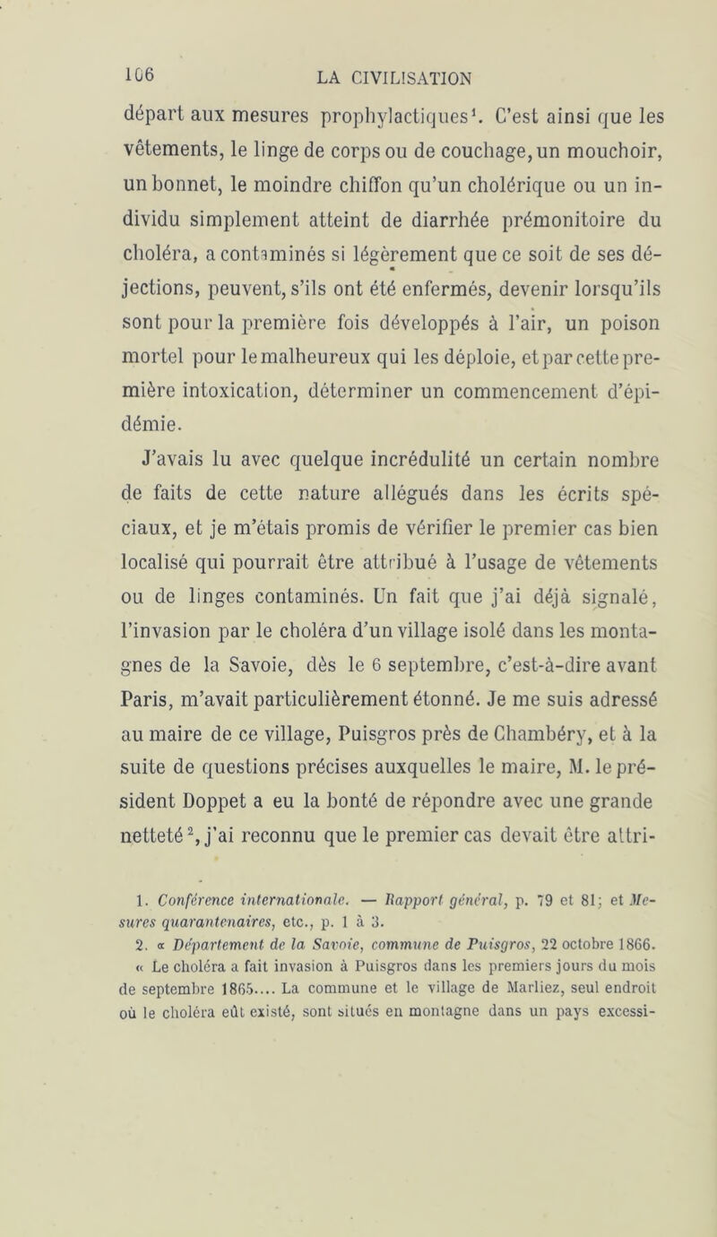 1G6 départ aux mesures prophylactiques1. C’est ainsi que les vêtements, le linge de corps ou de couchage, un mouchoir, un bonnet, le moindre chiffon qu’un cholérique ou un in- dividu simplement atteint de diarrhée prémonitoire du choléra, a contaminés si légèrement que ce soit de ses dé- • jections, peuvent, s’ils ont été enfermés, devenir lorsqu’ils sont pour la première fois développés à l’air, un poison mortel pour le malheureux qui les déploie, et par cette pre- mière intoxication, déterminer un commencement d’épi- démie. J’avais lu avec quelque incrédulité un certain nombre de faits de cette nature allégués dans les écrits spé- ciaux, et je m’étais promis de vérifier le premier cas bien localisé qui pourrait être attribué à l’usage de vêtements ou de linges contaminés. Un fait que j’ai déjà signalé, l’invasion par le choléra d’un village isolé dans les monta- gnes de la Savoie, dès le 6 septembre, c’est-à-dire avant Paris, m’avait particulièrement étonné. Je me suis adressé au maire de ce village, Puisgros près de Chambéry, et à la suite de questions précises auxquelles le maire, M. le pré- sident Doppet a eu la bonté de répondre avec une grande netteté2, j’ai reconnu que le premier cas devait être altri- 1. Conférence internationale. — Rapport général, p. 79 et 81; et Me- sures quarantenaires, etc., p. 1 à 3. 2. « Département de la Savoie, commune de Puisgros, 22 octobre 1866. « Le choléra a fait invasion à Puisgros dans les premiers jours du mois de septembre 1865.... La commune et le village de Mariiez, seul endroit où le choléra eût existé, sont situés en montagne dans un pays excessi-