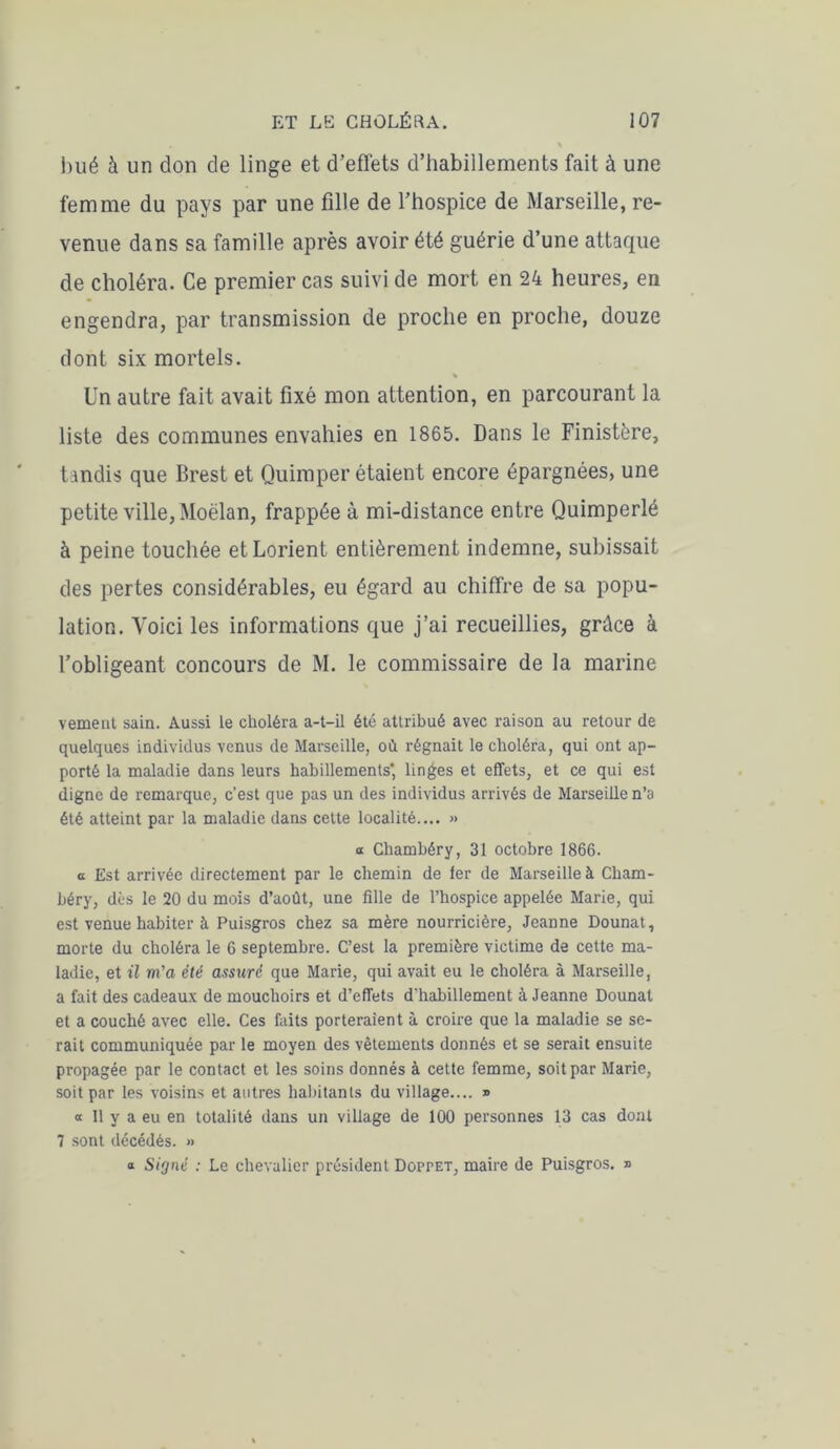 hué à un don de linge et d’effets d’habillements fait à une femme du pays par une fille de l’hospice de Marseille, re- venue dans sa famille après avoir été guérie d’une attaque de choléra. Ce premier cas suivi de mort en 24 heures, en engendra, par transmission de proche en proche, douze dont six mortels. % Un autre fait avait fixé mon attention, en parcourant la liste des communes envahies en 1865. Dans le Finistère, tandis que Brest et Quimper étaient encore épargnées, une petite ville, Moëlan, frappée à mi-distance entre Quimperlé à peine touchée et Lorient entièrement indemne, subissait des pertes considérables, eu égard au chiffre de sa popu- lation. Voici les informations que j’ai recueillies, grâce à l’obligeant concours de M. le commissaire de la marine veinent sain. Aussi le choléra a-t-il été attribué avec raison au retour de quelques individus venus de Marseille, où régnait le choléra, qui ont ap- porté la maladie dans leurs habillements' linges et effets, et ce qui est digne de remarque, c'est que pas un des individus arrivés de Marseille n’a été atteint par la maladie dans cette localité.... » a Chambéry, 31 octobre 1866. a Est arrivée directement par le chemin de fer de Marseille à Cham- béry, dès le 20 du mois d’août, une fille de l’hospice appelée Marie, qui est venue habiter à Puisgros chez sa mère nourricière, Jeanne Dounat, morte du choléra le 6 septembre. C’est la première victime de cette ma- ladie, et il m'a été assuré que Marie, qui avait eu le choléra à Marseille, a fait des cadeaux de mouchoirs et d’effets d'habillement à Jeanne Dounat et a couché avec elle. Ces faits porteraient à croire que la maladie se se- rait communiquée par le moyen des vêtements donnés et se serait ensuite propagée par le contact et les soins donnés à cette femme, soit par Marie, soit par les voisins et autres habitants du village.... » a 11 y a eu en totalité dans un village de 100 personnes 13 cas dont 7 sont décédés. >• a Signé : Le chevalier président Doppet, maire de Puisgros. »