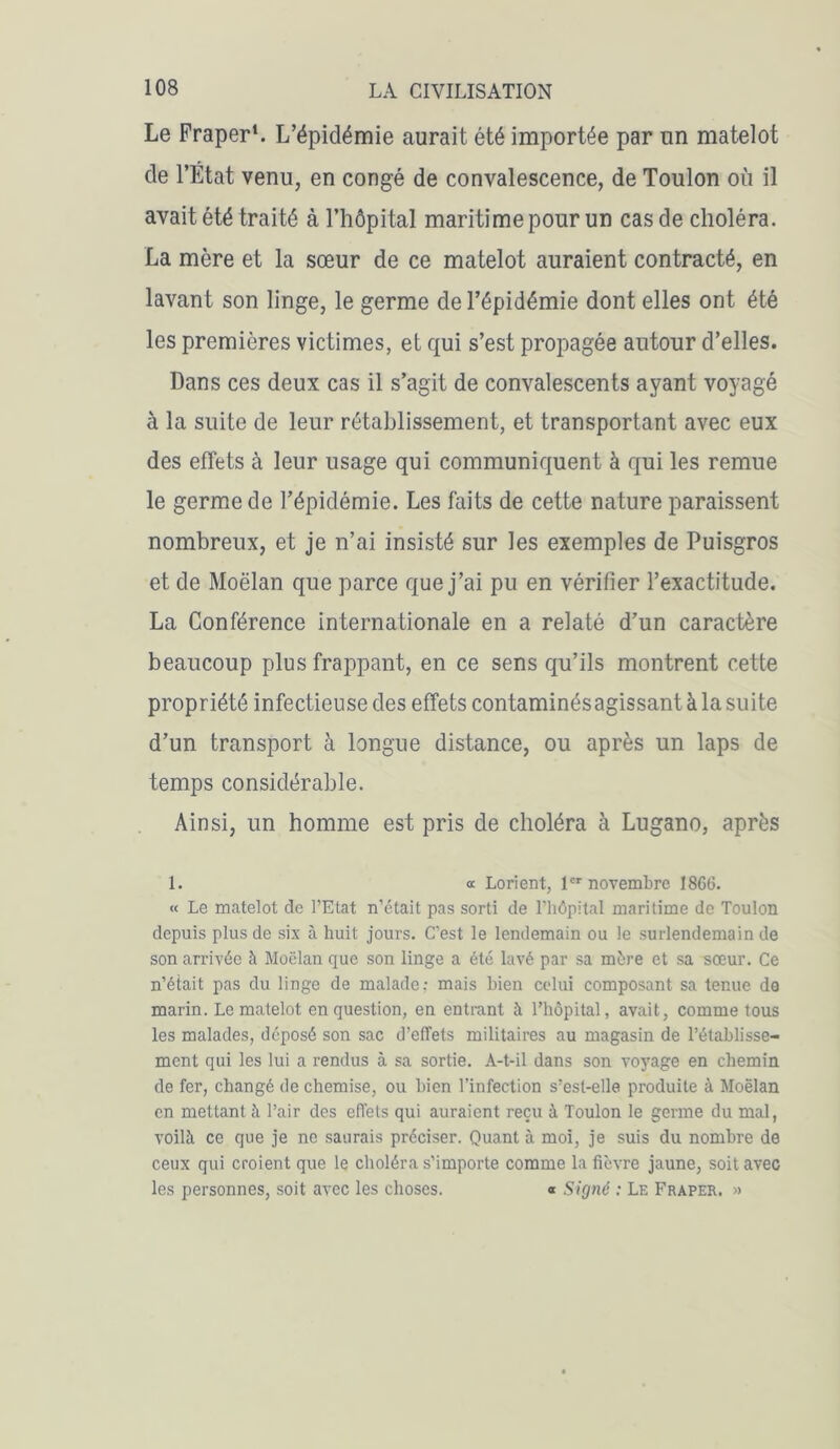 Le Fraper1. L’épidémie aurait été importée par un matelot de l’Etat venu, en congé de convalescence, de Toulon où il avait été traité à l’hôpital maritime pour un cas de choléra. La mère et la sœur de ce matelot auraient contracté, en lavant son linge, le germe de l’épidémie dont elles ont été les premières victimes, et qui s’est propagée autour d’elles. Dans ces deux cas il s’agit de convalescents ayant voyagé à la suite de leur rétablissement, et transportant avec eux des effets à leur usage qui communiquent à qui les remue le germe de l’épidémie. Les faits de cette nature paraissent nombreux, et je n’ai insisté sur les exemples de Puisgros et de Moëlan que parce que j’ai pu en vérifier l’exactitude. La Conférence internationale en a relaté d’un caractère beaucoup plus frappant, en ce sens qu’ils montrent cette propriété infectieuse des effets contaminés agissant à la suite d’un transport à longue distance, ou après un laps de temps considérable. Ainsi, un homme est pris de choléra à Lugano, après 1. « Lorient, 1er novembre 1866. « Le matelot de l’Etat n’était pas sorti de l’hôpital maritime de Toulon depuis plus de six à huit jours. C’est le lendemain ou le surlendemain de son arrivée à Moëlan que son linge a été lavé par sa mère et sa sœur. Ce n’était pas du linge de malade: mais bien celui composant sa tenue de marin. Le matelot en question, en entrant à l’hôpital, avait, comme tous les malades, déposé son sac d’effets militaires au magasin de l’établisse- ment qui les lui a rendus à sa sortie. A-t-il dans son voyage en chemin de fer, changé de chemise, ou bien l’infection s’est-elle produite à Moëlan en mettant à l’air des effets qui auraient reçu à Toulon le germe du mal, voilà ce que je ne saurais préciser. Quant à moi, je suis du nombre de ceux qui croient que le choléra s’importe comme la fièvre jaune, soit avec les personnes, soit avec les choses. « Signé : Le Fraper. »