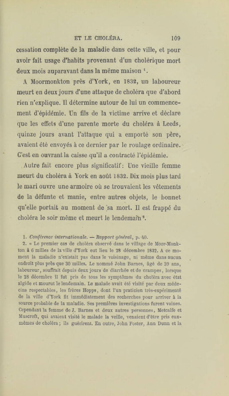 cessation complète de la maladie dans cette ville, et pour avoir fait usage d’habits provenant d’un cholérique mort deux mois auparavant dans la même maison *. A Moormonkton près d’York, en 1832, un laboureur meurt en deux jours d’une attaque de choléra que d’abord rien n’explique. Il détermine autour de lui un commence- ment d’épidémie. Un fils de la victime arrive et déclare que les effets d’une parente morte du choléra à Leeds, quinze jours avant l’attaque qui a emporté son père, avaient été envoyés à ce dernier par le roulage ordinaire. C’est en ouvrant la caisse qu’il a contracté l’épidémie. Autre fait encore plus significatif: Une vieille femme meurt du choléra à York en août 1832. Dix mois plus tard le mari ouvre une armoire où se trouvaient les vêtements de la défunte et manie, entre autres objets, le bonnet qu’elle portait au moment de sa mort. Il est frappé du choléra le soir même et meurt le lendemain1 2. 1. Conférence internationale. — Rapport général, p. 40. 2. « Le premier cas de choléra observé dans le village de Moor-Monk- ton à 6 milles de la ville d’York eut lieu le 28 décembre 1832. A ce mo- ment la maladie n’existait pas dans le voisinage, ni même dans aucun endroit plus près que 30 milles. Le nommé John Barnes, âgé de 39 ans, laboureur, souffrait depuis deux jours de diarrhée et de crampes, lorsque le 28 décembre il fut pris de tous les symptômes du choléra avec état algide et mourut le lendemain. Le malade avait été visité par deux méde- cins respectables, les frères Hopps, dont l’un praticien très-expérimenté de la ville d'York fit immédiatement des recherches pour arriver à la source probable de la maladie. Ses premières investigations furent vaines. Cependant la femme de J. Barnes et deux autres personnes, Metcalfe et Muscroft, qui avaient visité le malade la veille, venaient d’être pris eux- mêmes de choléra; ils guérirent. En outre, John Foster, Ann Dunn et la