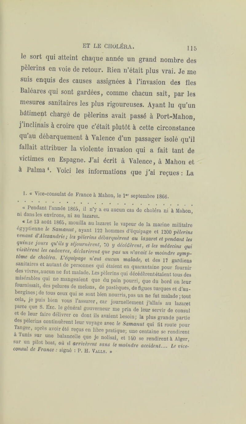 Je sort qui atteint chaque année un grand nombre des pèlerins en voie de retour. Rien n’était plus vrai. Je me suis enquis des causes assignées à l’invasion des îles Baléares qui sont gardées, comme chacun sait, par les mesures sanitaires les plus rigoureuses. Ayant lu qu’un bâtiment chargé de pèlerins avait passé h Port-Mahon, j'inclinais à croire que c’était plutôt à cette circonstance qu’au débarquement à Valence d’un passager isolé qu’il fallait attribuer la violente invasion qui a fait tant de victimes en Espagne. J’ai écrit à Valence, à Mahon et à Raima *. Voici les informations que j’ai reçues : La 1. « Vice-consulat de France à Mahon, le 1“ septembre 1866. « Pendant l’année 1865, il n’y a eu aucun cas de choléra ni à Mahon, m dans les environs, ni au lazaret. «Le 13 août 1865, mouilla au lazaret le vapeur de la marine militaire égyptienne le Samanut, ayant 122 hommes d’équipage et 1200 pèlerins venant d’Alexandrie; les pèlerins débarquèrent au lazaret et pendant les quinze jours qu’ils y séjournèrent, 70 y décédèrent, et les médecins qui visitèrent les cadavres, déclarèrent que pas un n'avait le moindre symp- tôme de choléra. L’équipage n’eut aucun malade, et des 17 gardiens sanitaires et autant de personnes qui étaient en quarantaine pour fournir des vivres,aucun ne fut malade. Les pèlerins qui décédèrent étaient tous des misérables qui ne mangeaient que du pain pourri, que du bord on leur ournissait, des pelures de melons, de pastèques, de figues turques et d’au- ergines ; de tous ceux qui se sont bien nourris, pas un ne fut malade ; tout cela, je puis bien vous l’assurer, car journellement j’allais au lazaret parce que S. Exc. le général gouverneur me pria de leur servir de consul et de leur faire délivrer ce dont ils avaient besoin; la plus grande partie es pèlerins continuèrent leur voyage avec le Samanut qui fit route pour Tanger, apres avoir été reçus en libre pratique; une centaine se rendirent unis sui une balancclle que je nolisai, et 140 se rendirent à Alger, U!\P1 ï b°at’ °Ù Ü arrivèrent sans le moindre accident.... Le vice- consul de France : signé : P. H. Valls. »