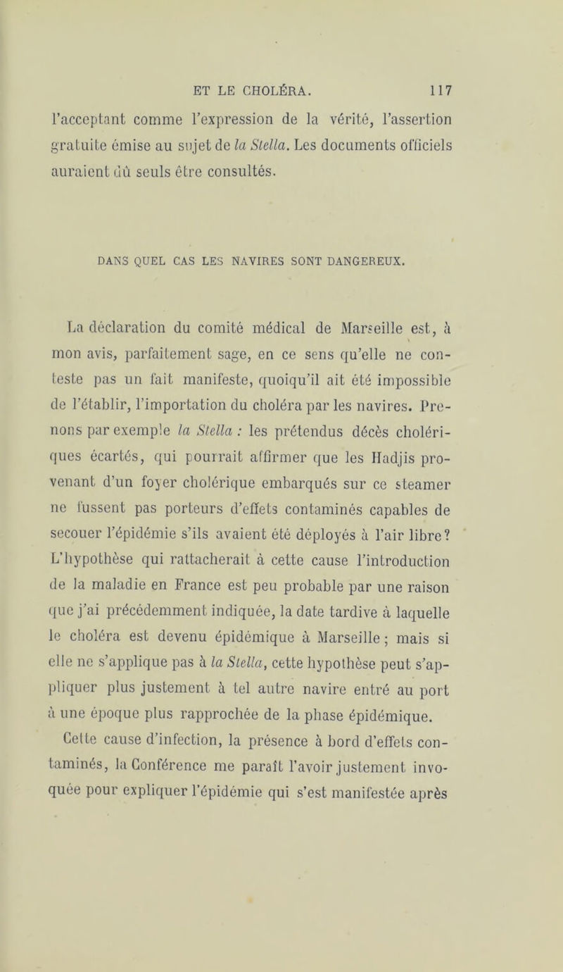 l’acceptant comme l’expression de la vérité, l’assertion gratuite émise au sujet de la Stella. Les documents officiels auraient dû seuls être consultés. DANS QUEL CAS LES NAVIRES SONT DANGEREUX. La déclaration du comité médical de Marseille est, à mon avis, parfaitement sage, en ce sens qu’elle ne con- teste pas un fait manifeste, quoiqu’il ait été impossible de l’établir, l’importation du choléra par les navires. Pre- nons par exemple la Stella : les prétendus décès choléri- ques écartés, qui pourrait affirmer que les Hadjis pro- venant d’un foyer cholérique embarqués sur ce steamer ne fussent pas porteurs d’effets contaminés capables de secouer l’épidémie s’ils avaient ôté déployés à l’air libre? L’hypothèse qui rattacherait à cette cause l’introduction de la maladie en France est peu probable par une raison que j’ai précédemment indiquée, la date tardive à laquelle le choléra est devenu épidémique à Marseille ; mais si elle ne s’applique pas à la Stella, cette hypothèse peut s’ap- pliquer plus justement à tel autre navire entré au port à une époque plus rapprochée de la phase épidémique. Cette cause d’infection, la présence à bord d’effets con- taminés, la Conférence me paraît l’avoir justement invo- quée pour expliquer l’épidémie qui s’est manifestée après