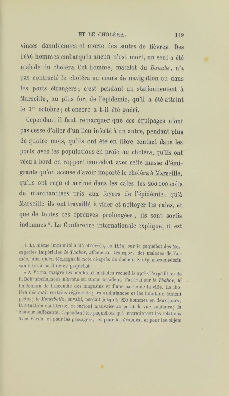 vinces danubiennes et morte des suites de fièvres. Des 1646 hommes embarqués aucun n’est mort, un seul a été malade du choléra. Cet homme, matelot du Danube, n’a pas contracté le choléra en cours de navigation ou dans les ports étrangers; c’est pendant un stationnement à Marseille, au plus fort de l’épidémie, qu’il a été atteint le 1er octobre; et encore a-t-il été guéri. Cependant il faut remarquer que ces équipages n’ont pas cessé d’aller d’un lieu infecté à un autre, pendant plus de quatre mois, qu’ils ont été en libre contact dans les ports avec les populations en proie au choléra, qu’ils ont vécu à bord en rapport immédiat avec cette masse d’émi- grants qu’on accuse d’avoir importé le choléra à Marseille, qu’ils ont reçu et arrimé dans les cales les 200 000 colis de marchandises pris aux foyers de l’épidémie, qu’à Marseille ils ont travaillé à vider et nettoyer les cales, et que de toutes ces épreuves prolongées, ils sont sortis indemnes *. La Conférence internationale explique, il est 1. La même immunité a été observée, en 1854, sur le paquebot des Mes- sageries Impériales le Thabor, affecté au transport des malades de l’ar- mée, ainsi qu'en témoigne la note ci-après du docteur Santy, alors médecin sanitaire à bord de ce paquebot : « A Varna, malgré les nombreux malades recueillis après l’expédition de la Dobrutscha, nous n'avons eu aucun accident. J’arrivai sur le Thabor, le lendemain de l'incendie des magasins et d’une partie de la ville. Le cho- léra décimait certains régiments; les ambulances et les hôpitaux étaient pleins; le Montebello, envahi, perdait jusqu’à *200 hommes en deux jours; la situation était triste, et surtout mauvaise au point de vue sanitaire; la chaleur suffocante. Cependant les paquebots qui entretinrent les relations avec Varna, et pour les passagers, et pour les évacués, et pour les objets