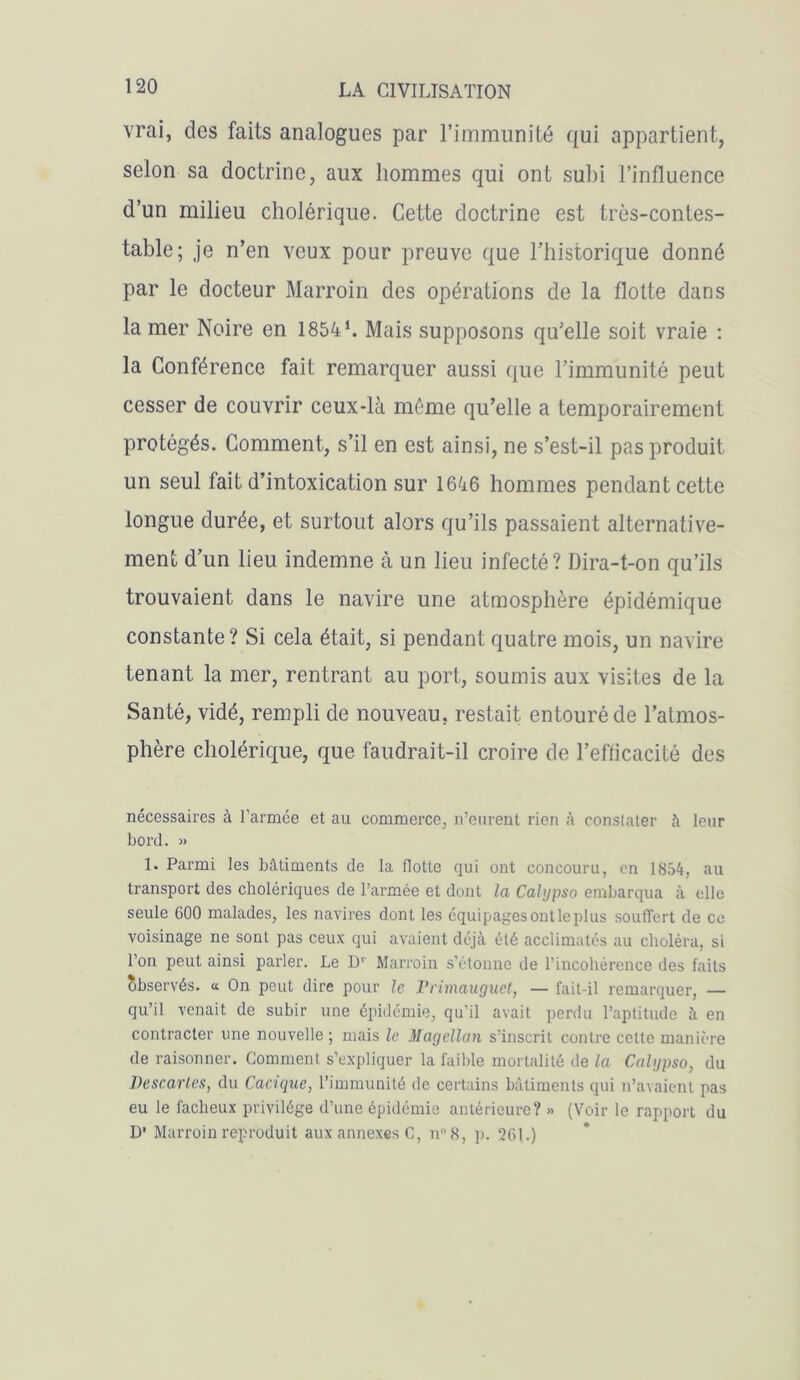 vrai, des faits analogues par l’immunité qui appartient, selon sa doctrine, aux hommes qui ont suhi l’influence d’un milieu cholérique. Cette doctrine est très-contes- table; je n’en veux pour preuve que l’historique donné par le docteur Marroin des opérations de la flotte dans la mer Noire en 1854 h Mais supposons qu’elle soit vraie : la Conférence fait remarquer aussi que l’immunité peut cesser de couvrir ceux-là même qu’elle a temporairement protégés. Comment, s’il en est ainsi, ne s’est-il pas produit un seul fait d’intoxication sur 1646 hommes pendant cette longue durée, et surtout alors qu’ils passaient alternative- ment d’un lieu indemne à un lieu infecté? Dira-t-on qu’ils trouvaient dans le navire une atmosphère épidémique constante? Si cela était, si pendant quatre mois, un navire tenant la mer, rentrant au port, soumis aux visites de la Santé, vidé, rempli de nouveau, restait entouré de l’atmos- phère cholérique, que faudrait-il croire de l’efficacité des nécessaires à l’armce et au commerce, n’eurent rien à constater à leur bord. » 1. Parmi les bâtiments de la Hotte qui ont concouru, on 1854, au transport des cholériques de l’armée et dont la Calypso embarqua à elle seule GOO malades, les navires dont les équipagesontleplus souffert de ce voisinage ne sont pas ceux qui avaient déjà été acclimatés au choléra, si l’on peut ainsi parler. Le D1' Marroin s’étonne de l’incohérence des faits observés, a On peut dire pour le Primauguet, — fait-il remarquer, — qu’il venait de subir une épidémie, qu’il avait perdu l’aptitude à en contracter une nouvelle ; mais le Magellan s'inscrit contre cette manière de raisonner. Gomment s’expliquer la faible mortalité de la Calypso, du Descaries, du Cacique, l’immunité de certains bâtiments qui n’avaient pas eu le fâcheux privilège d’une épidémie antérieure? » (Voir le rapport du D' Marroin reproduit aux annexes C, nn8, p. 261.)