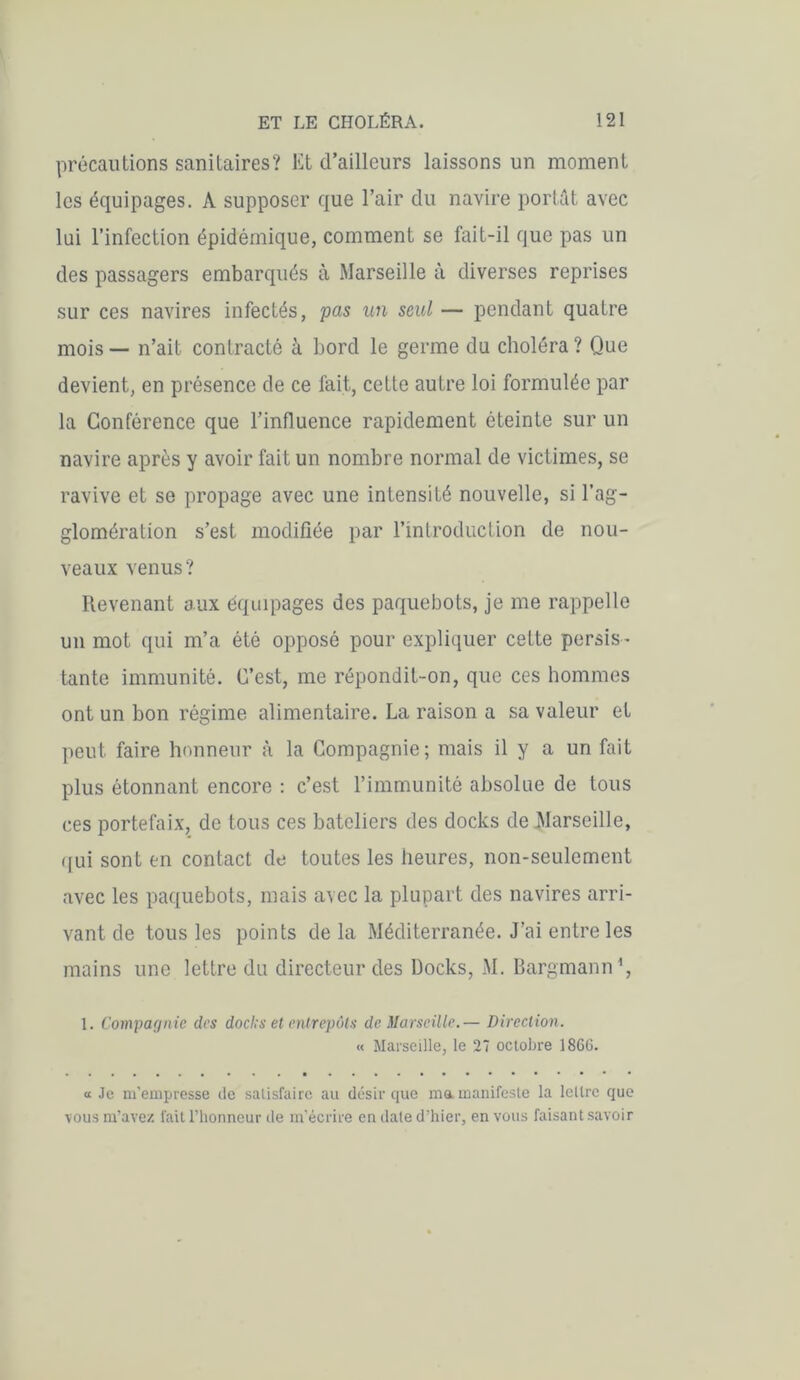 précautions sanitaires? Et d’ailleurs laissons un moment les équipages. A supposer que l’air du navire portât avec lui l’infection épidémique, comment se fait-il que pas un des passagers embarqués à Marseille à diverses reprises sur ces navires infectés, pas un seul — pendant quatre mois — n’ait contracté à bord le germe du choléra ? Que devient, en présence de ce fait, cette autre loi formulée par la Conférence que l’influence rapidement éteinte sur un navire après y avoir fait un nombre normal de victimes, se ravive et se propage avec une intensité nouvelle, si l’ag- glomération s’est modifiée par l’introduction de nou- veaux venus? Revenant aux équipages des paquebots, je me rappelle un mot qui m’a été opposé pour expliquer cette persis - tante immunité. C’est, me répondit-on, que ces hommes ont un bon régime alimentaire. La raison a sa valeur et peut faire honneur à la Compagnie; mais il y a un fait plus étonnant encore : c’est l’immunité absolue de tous ces portefaix, de tous ces bateliers des docks de Marseille, qui sont en contact de toutes les heures, non-seulement avec les paquebots, mais avec la plupart des navires arri- vant de tous les points delà Méditerranée. J’ai entre les mains une lettre du directeur des Docks, M. Bargmann1, 1. Compagnie des dod's et entrepôts de Marseille.— Direction. « Marseille, le 27 octobre 1866. « Je m’empresse de satisfaire au désir que ma. manifeste la lettre que vous m’avez fait l’honneur de m’écrire en date d’hier, en vous faisant savoir