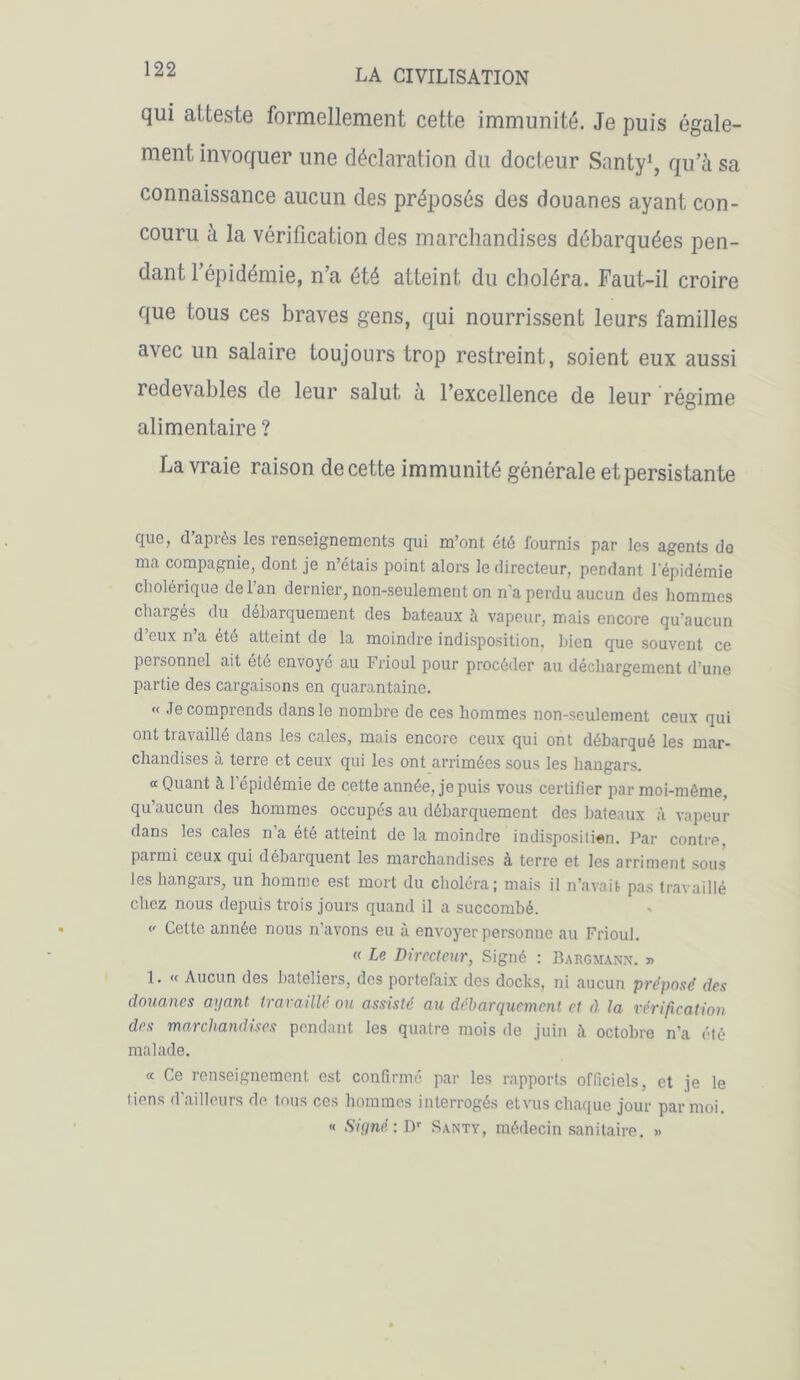 qui atteste formellement cette immunité. Je puis égale- ment invoquer une déclaration du docteur Santy1, qu’à sa connaissance aucun des préposés des douanes ayant con- couru à la vérification des marchandises débarquées pen- dant l’épidémie, n’a été atteint du choléra. Faut-il croire que tous ces braves gens, qui nourrissent leurs familles avec un salaire toujours trop restreint, soient eux aussi redevables de leur salut, a l’excellence de leur régime alimentaire ? La vraie raison de cette immunité générale et persistante cjug, d api es Igs renseignements qui m’ont été lournis par les agents do ma compagnie, dont je n’étais point alors le directeur, pendant l'épidémie cholérique delan dernier, non-seulement on n’a perdu aucun des hommes chargés du débarquement des bateaux à vapeur, mais encore qu’aucun d eux n a été atteint de la moindre indisposition, bien que souvent ce personnel ait été envoyé au Frioul pour procéder au déchargement d’une partie des cargaisons en quarantaine. « Je comprends dans le nombre de ces hommes non-seulement ceux qui ont travaillé dans les cales, mais encore ceux qui ont débarqué les mar- chandises a terre et ceux qui les ont arrimées sous les hangars. « Quant à l’épidémie de cette année, je puis vous certifier par moi-même, qu’aucun des hommes occupés au débarquement des bateaux à vapeur dans les cales n'a été atteint de la moindre indisposili«n. Par contre, parmi ceux qui débarquent les marchandises à terre et les arriment sous les hangars, un homme est mort du choléra; mais il n’avait pas travaillé chez nous depuis trois jours quand il a succombé.  Cette année nous n’avons eu à envoyer personne au Frioul. « Le Directeur, Signé : Bargnann. » 1. « Aucun des bateliers, des portefaix des docks, ni aucun préposé des douanes ayant travaillé ou assisté au débarquement et à la vérification des marchandises pendant les quatre mois de juin à octobre n'a été malade. « Ce renseignement est confirmé par les rapports officiels, et je le tiens d'ailleurs de tous ces hommes interrogés etvus chaque jour par moi. « Signé: Dr Santy, médecin sanitaire. »