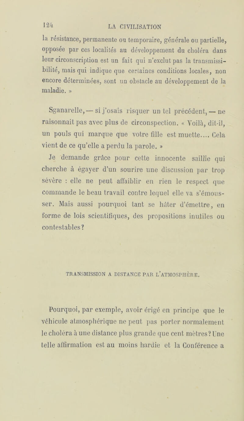 la résistance, permanente ou temporaire, générale ou partielle, opposée par ces localités au développement du choléra dans leur circonscription est un fait qui n’exclut pas la transmissi- bilité, mais qui indique que certaines conditions locales, non encore déterminées, sont un obstacle au développement de la maladie. » Sganarelle,— si j’osais risquer un tel précédent, — ne raisonnait pas avec plus de circonspection. « Voilà, dit-il, un pouls qui marque que votre fille est muette.... Cela vient de ce qu’elle a perdu la parole. » Je demande grâce pour cette innocente saillie qui cherche à égayer d’un sourire une discussion par trop sévère : elle ne peut affaiblir en rien le respect que commande le beau travail contre lequel elle va s’émous- ser. Mais aussi pourquoi tant se hâter d’émettre, en forme de lois scientifiques, des propositions inutiles ou contestables? TRANSMISSION A DISTANCE PAR L’ATMOSPIIÈRE. Pourquoi, par exemple, avoir érigé en principe que le véhicule atmosphérique ne peut pas porter normalement le choléra à une distance plus grande que cent mètres? Une telle affirmation est au moins hardie et la Conférence a