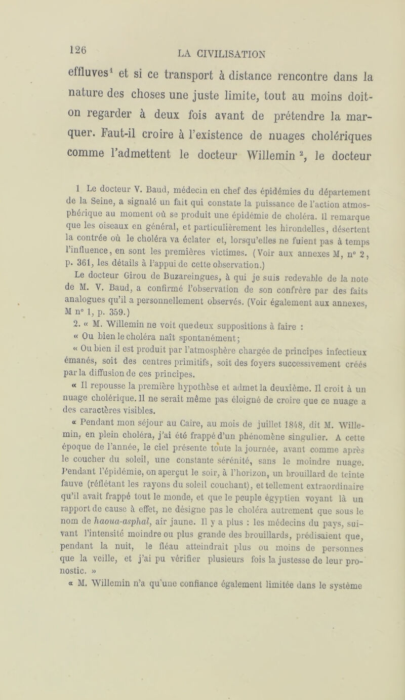 elfluves1 et si ce transport à distance rencontre dans la nature des choses une juste limite, tout au moins doit- on regarder à deux fois avant de prétendre la mar- quer. Faut-il croire à l’existence de nuages cholériques comme 1 admettent le docteur Willemin 2, le docteur 1 Le docteur V. Baud, médeciu en chef des épidémies du département de la Seine, a signalé un fait qui constate la puissance de l’action atmos- phérique au moment où se produit une épidémie de choléra. 11 remarque que les oiseaux en général, et particulièrement les hirondelles, désertent la conti ée où le choléra va éclater et, lorsqu’elles ne fuient pas à temps 1 influence, en sont les premières victimes. (Voir aux annexes M, n° 2, p. 361, les détails à l’appui de cette observation.) Le docteur Girou de Buzareingues, à qui je suis redevable de la note de M. V. Baud, a confirmé l’observation de son confrère par des faits analogues qu il a personnellement observés. (Voir également aux annexes, M n° 1, p. 359.) 2. « M. Willemin ne voit que deux suppositions à faire : « Ou bien le choléra naît spontanément; « Ou bien il est produit par l’atmosphère chargée de principes infectieux émanés, soit des centres primitifs, soit des foyers successivement créés parla diffusion de ces principes. « Il repousse la première hypothèse et admet la deuxième. Il croit à un nuage cholérique. Il ne serait même pas éloigné de croire que ce nuage a des caractères visibles. « Pendant mon séjour au Caire, au mois de juillet 1848, dit M. Wille- min, en plein choléra, j’ai été frappé d’un phénomène singulier. A cette époque de 1 année, le ciel présente toute la journée, avant comme après le coucher du soleil, une constante sérénité, sans le moindre nuage. Pendant l’épidémie, on aperçut le soir, à l’horizon, un brouillard de teinte fauve (réflétant les rayons du soleil couchant), et tellement extraordinaire qu’il avait frappé tout le monde, et que le peuple égyptien voyant là un rapport de cause à effet, ne désigue pas le choléra autrement que sous le nom de haoua-asphal, air jaune. Il y a plus : les médecins du pays, sui- vant l’intensité moindre ou plus grande des brouillards, prédisaient que, pendant la nuit, le fléau atteindrait plus ou moins do personnes que la veille, et j’ai pu vérifier plusieurs fois la justesse de leur pro- nostic. » a M. Willemin n’a qu'une confiance également limitée dans le système