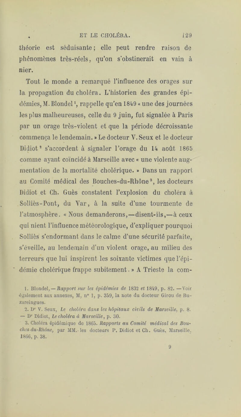 théorie est séduisante ; elle peut rendre raison de phénomènes très-réels, qu’on s'obstinerait en vain à nier. Tout le monde a remarqué l’influence des orages sur la propagation du choléra. L’historien des grandes épi- démies, M. Blondell, rappelle qu’en 1849 « une des journées les plus malheureuses, celle du 9 juin, fut signalée à Paris par un orage très-violent et que la période décroissante commença le lendemain. » Le docteur Y. Seux et le docteur Didiot2 s’accordent à signaler l’orage du 14 août 1865 comme ayant coïncidé à Marseille avec « une violente aug- mentation de la mortalité cholérique. » Dans un rapport au Comité médical des Bouches-du-Rhône3, les docteurs Didiot et Ch. Gués constatent l’explosion du choléra à Solliès-Pont, du Yar, à la suite d’une tourmente de l’atmosphère. «Nous demanderons, — disent-ils,—à ceux qui nient l’influence météorologique, d’expliquer pourquoi Solliès s’endormant dans le calme d’une sécurité parfaite, s'éveille, au lendemain d’un violent orage, au milieu des terreurs que lui inspirent les soixante victimes que l’épi- démie cholérique frappe subitement. » A Trieste la com- 1. Blondel, — Rapport sur les épidémies de 1832 et 1849, p. 82. —Voir ■également aux annexes, M, n° 1, p. 359, la note du docteur Girou de Bu- zareingues. 2. Dr V. Seux, Le choléra dans les hôpitaux civils de Marseille, p. 8. — Dr Didiot, Le choléra à Marseille, p. 30. 3. Choléra épidémique de 1865. Rapports au Comité médical des Bou- ches-du-Rhône, par MM.-les docteurs P. Didiot et Ch. Gués, Marseille. 1866, p. 38. 9