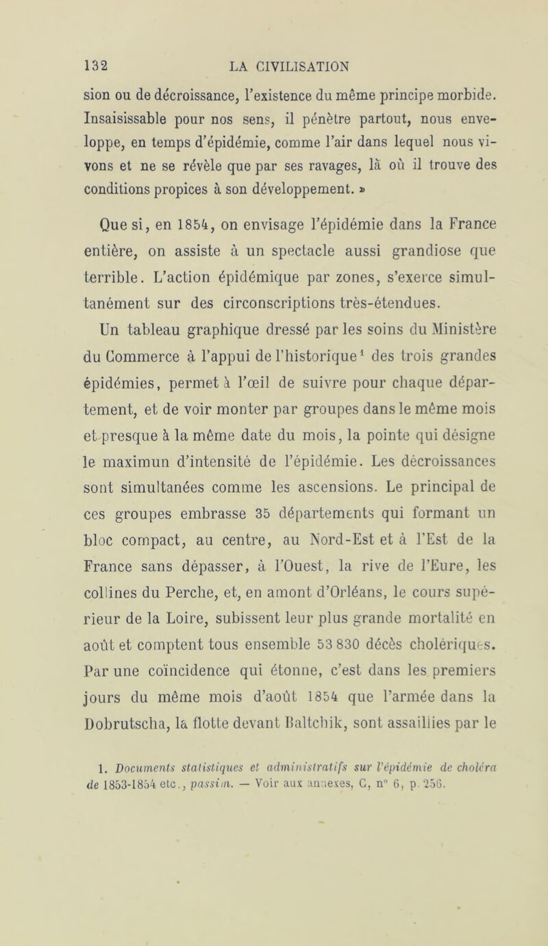 sion ou de décroissance, l’existence du même principe morbide. Insaisissable pour nos sens, il pénètre partout, nous enve- loppe, en temps d’épidémie, comme l’air dans lequel nous vi- vons et ne se révèle que par ses ravages, là où il trouve des conditions propices à son développement. * Que si, en 1854, on envisage l’épidémie dans la France entière, on assiste à un spectacle aussi grandiose que terrible. L’action épidémique par zones, s’exerce simul- tanément sur des circonscriptions très-étendues. Un tableau graphique dressé par les soins du Ministère du Commerce à l’appui de l’historique1 des trois grandes épidémies, permet à l’œil de suivre pour chaque dépar- tement, et de voir monter par groupes dans le même mois et presque à la même date du mois, la pointe qui désigne le maximun d’intensité de l’épidémie. Les décroissances sont simultanées comme les ascensions. Le principal de ces groupes embrasse 35 départements qui formant un bloc compact, au centre, au Nord-Est et à l’Est de la France sans dépasser, à l’Ouest, la rive de l’Eure, les collines du Perche, et, en amont d’Orléans, le cours supé- rieur de la Loire, subissent leur plus grande mortalité en août et comptent tous ensemble 53 830 décès cholériques. Par une coïncidence qui étonne, c’est dans les premiers jours du même mois d’août 1854 que l’armée dans la Dobrutscha, la flotte devant Ilaltchik, sont assaillies par le 1. Documents statistiques et administratifs sur l’épidémie de choléra de 1853-1854 etc., passim. — Voir aux annexes, C, n 6, p 256.