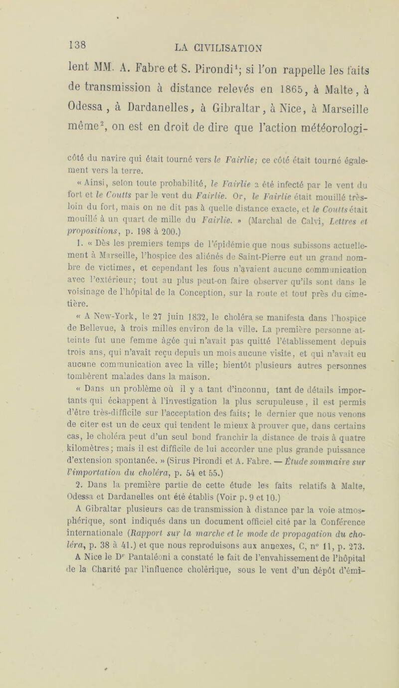 lent MM. A. Fabre et S. Pirondi1; si Ton rappelle les laits de transmission à distance relevés en 1865, à Malte, à Odessa , à Dardanelles, à Gibraltar, à Nice, à Marseille même2, on est en droit de dire que Faction météorologi- cûté du navire qui était tourné vers le Fairlie; ce côté était tourné égale- ment vers la terre. « Ainsi, selon toute probabilité, le Fairlie a été infecté par le vent du tort et le Coulis par le vent du Fairlie. Or, le Fairlie était mouillé très- loin du fort, mais on ne dit pas à quelle distance exacte, et le Co?<»sétait mouillé à un quart de mille du Fairlie. » (Marchai de Calvi, Lettres et propositions, p. 198 à 200.) L “ Lès les premiers temps de l’épidémie que nous subissons actuelle- ment a Marseille, l’hospice des aliénés de Saint-Pierre eut un grand nom- bre de victimes, et cependant les fous n’avaient aucune communication avec l’extérieur; tout au plus peut-on faire observer qu’ils sont dans le voisinage de 1 hôpital de la Conception, sur la route et tout près du cime- tière. « A New-York, le 27 juin 1832, le choléra se manifesta dans l'hospice de Bellevue, à trois milles environ de la ville. La première personne at- teinte fut une femme âgée qui n’avait pas quitté l’établissement depuis trois ans, qui n’avait reçu depuis un mois aucune visite, et qui n’avait eu aucune communication avec la ville; bientôt plusieurs autres personnes tombèrent malades dans la maison. « Dans un problème où il y a tant d’inconnu, tant de détails impor- tants qui échappent à l’investigation la plus scrupuleuse, il est permis d’être très-difficile sur l’acceptation des faits; le dernier que nous venons de citer est un de ceux qui tendent le mieux à prouver que, dans certains cas, le choléra peut d’un seul bond franchir la distance de trois à quatre kilomètres; mais il est difficile de lui accorder une plus grande puissance d’extension spontanée. » (Sirus Pirondi et A. Fabre. — Étude sommaire sur l'importation du choléra, p. 54 et 55.) 2. Dans la première partie de cette étude les faits relatifs à Malte, Odessa et Dardanelles ont été établis (Voir p. 9 et 10.) A Gibraltar plusieurs cas de transmission à distance par la voie atmos- phérique, sont indiqués dans un document officiel cité par la Conférence internationale (Rapport sur la marche et le mode de propagation du cho- léra, p. 38 à 41.) et que nous reproduisons aux annexes, C, nu 11, p. 273. A Nice le Dr Pantaléoni a constaté le fait de l’envahissement de l’hôpital de la Charité par l’infiuence cholérique, sous le vent d’un dépôt d’émi-