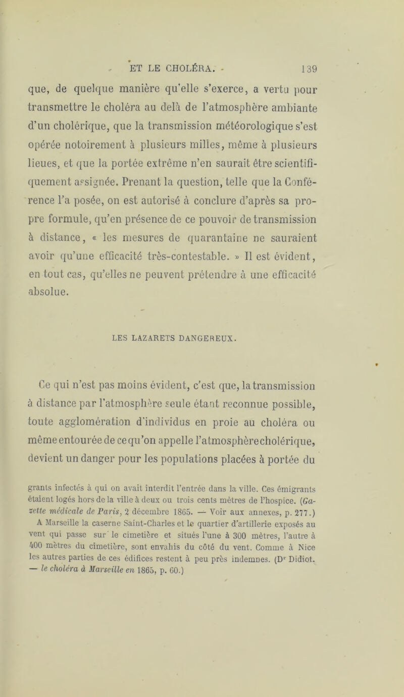 que, de quelque manière qu’elle s’exerce, a vertu pour transmettre le choléra au delà de l’atmosphère ambiante d’un cholérique, que la transmission météorologique s’est opérée notoirement à plusieurs milles, même à plusieurs lieues, et que la portée extrême n’en saurait être scientifi- quement assignée. Prenant la question, telle que la Confé- rence l’a posée, on est autorisé à conclure d’après sa pro- pre formule, qu’en présence de ce pouvoir de transmission à distance, « les mesures de quarantaine ne sauraient avoir qu’une efficacité très-contestable. » Il est évident, en tout cas, qu’elles ne peuvent prétendre à une efficacité absolue. LES LAZARETS DANGEREUX. Ce qui n’est pas moins évident, c’est que, la transmission à distance par l’atmosphère seule étant reconnue possible, toute agglomération d’individus en proie au choléra ou môme entourée de ce qu’on appelle l’atmosphèrecholérique, devient un danger pour les populations placées à portée du grants infectés à qui on avait interdit l’entrée dans la ville. Ces émigrants étaient logés hors de la ville à deux ou trois cents mètres de l’hospice. {Ga- zette médicale de Taris, 2 décembre 18G5. — Voir aux annexes, p. 277.) A Marseille la caserne Saint-Charles et le quartier d’artillerie exposés au vent qui passe sur le cimetière et situés l’une à 300 mètres, l'autre à 400 mètres du cimetière, sont envahis du côté du vent. Comme à Nice les autres parties de ces édifices restent à peu près indemnes. (D1' Didiot. — le choléra à Marseille en 1865, p. GO.)