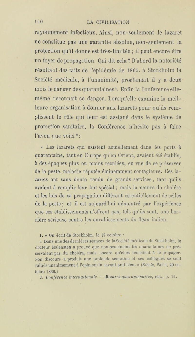 rayonnement infectieux. Ainsi, non-seulement le lazaret ne constitue pas une garantie absolue, non-seulement la protection qu’il donne est très-limitée ; il peut encore être un foyer de propagation. Qui dit cela ? D’abord la notoriété résultant des faits de l’épidémie de 1865. A Stockholm la Société médicale, à l’unanimité, proclamait il y a deux mois le danger des quarantaines h Enfin la Conférence elle- même reconnaît ce danger. Lorsqu’elle examine la meil- leure organisation à donner aux lazarets pour qu’ils rem- plissent le rôle qui leur est assigné dans le système de protection sanitaire, la Conférence n’hésite pas à faire l’aveu que voici1 2 : « Les lazarets qui existent actuellement dans les ports à quarantaine, tant en Europe qu’en Orient, avaient été établis, h des époques plus ou moins reculées, en vue de se préserver de la peste, maladie réputée éminemment contagieuse. Ces la- zarets ont sans doute rendu de grands services, tant qu’i’s avaient à remplir leur but spécial ; mais la nature du choléra et les lois de sa propagation diffèrent essentiellement de celles de la peste; et il est aujourd’hui démontré par l’expérience que ces établissements n’offrent pas, tels qu’ils sont, une bar- rière sérieuse contre les envahissements du fléau indien. 1. « On écrit de Stockholm, le 12 octobre : « Dans une des dernières séances de laSociété médicale de Stockholm, le docteur Malensten a prouvé que non-seulement les quarantaines ne pré- servaient pas du choléra, mais encore qu’elles tendaient à le propager. Son discours a produit une profonde sensation et ses collègues se sont ralliés unanimement à l’opinion du savant praticien. » (Siècle, Paris, 20 oc- tobre 1866.) 2. Conférence internationale. — Mesures quaranlenaires, etc., p. 14.